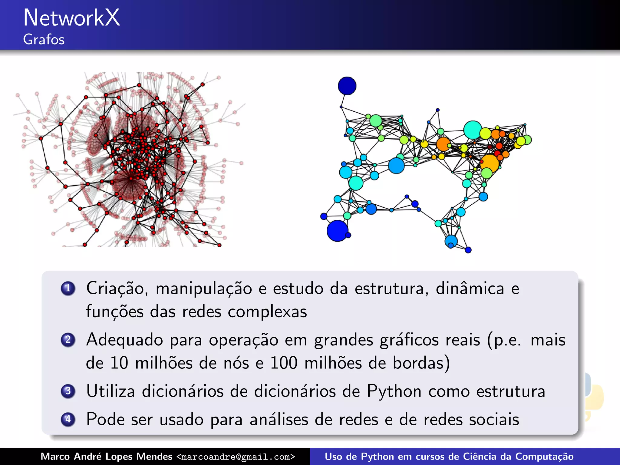 NetworkX
Grafos




         1   Cria¸˜o, manipula¸˜o e estudo da estrutura, dinˆmica e
                 ca            ca                           a
             fun¸˜es das redes complexas
                co
         2   Adequado para opera¸˜o em grandes gr´ﬁcos reais (p.e. mais
                                 ca                a
             de 10 milh˜es de n´s e 100 milh˜es de bordas)
                       o       o            o
         3   Utiliza dicion´rios de dicion´rios de Python como estrutura
                           a              a
         4   Pode ser usado para an´lises de redes e de redes sociais
                                   a
  Marco Andr´ Lopes Mendes <marcoandre@gmail.com>
            e                                       Uso de Python em cursos de Ciˆncia da Computa¸˜o
                                                                                 e               ca
 