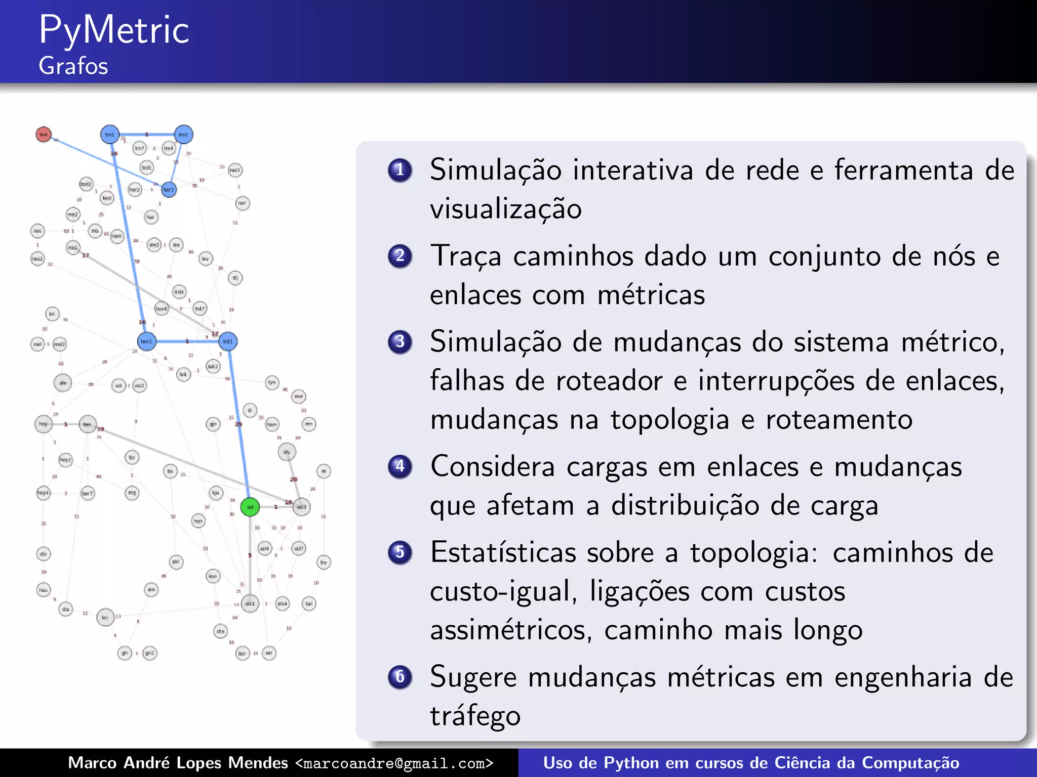 PyMetric
Grafos


                                      1   Simula¸˜o interativa de rede e ferramenta de
                                                  ca
                                          visualiza¸˜o
                                                   ca
                                      2   Tra¸a caminhos dado um conjunto de n´s e
                                             c                                o
                                          enlaces com m´tricas
                                                       e
                                      3   Simula¸˜o de mudan¸as do sistema m´trico,
                                                 ca            c                e
                                          falhas de roteador e interrup¸˜es de enlaces,
                                                                       co
                                          mudan¸as na topologia e roteamento
                                                 c
                                      4   Considera cargas em enlaces e mudan¸as
                                                                             c
                                          que afetam a distribui¸˜o de carga
                                                                ca
                                      5   Estat´
                                               ısticas sobre a topologia: caminhos de
                                          custo-igual, liga¸˜es com custos
                                                           co
                                          assim´tricos, caminho mais longo
                                               e
                                      6   Sugere mudan¸as m´tricas em engenharia de
                                                      c    e
                                          tr´fego
                                            a
  Marco Andr´ Lopes Mendes <marcoandre@gmail.com>
            e                                       Uso de Python em cursos de Ciˆncia da Computa¸˜o
                                                                                 e               ca
 