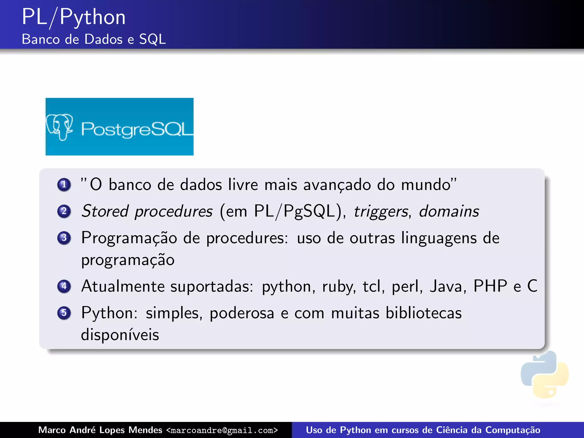 PL/Python
Banco de Dados e SQL




      1   ”O banco de dados livre mais avan¸ado do mundo”
                                           c
      2   Stored procedures (em PL/PgSQL), triggers, domains
      3   Programa¸˜o de procedures: uso de outras linguagens de
                  ca
          programa¸˜o
                  ca
      4   Atualmente suportadas: python, ruby, tcl, perl, Java, PHP e C
      5   Python: simples, poderosa e com muitas bibliotecas
          dispon´
                ıveis




  Marco Andr´ Lopes Mendes <marcoandre@gmail.com>
            e                                       Uso de Python em cursos de Ciˆncia da Computa¸˜o
                                                                                 e               ca
 