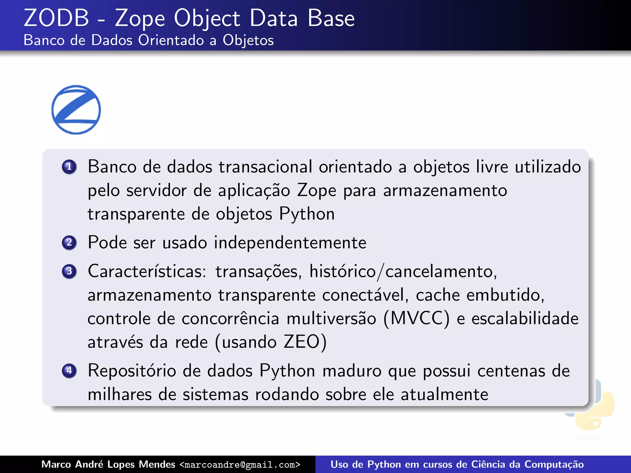 ZODB - Zope Object Data Base
Banco de Dados Orientado a Objetos




      1   Banco de dados transacional orientado a objetos livre utilizado
          pelo servidor de aplica¸˜o Zope para armazenamento
                                 ca
          transparente de objetos Python
      2   Pode ser usado independentemente
      3   Caracter´
                  ısticas: transa¸˜es, hist´rico/cancelamento,
                                 co        o
          armazenamento transparente conect´vel, cache embutido,
                                                a
          controle de concorrˆncia multivers˜o (MVCC) e escalabilidade
                              e               a
          atrav´s da rede (usando ZEO)
               e
      4   Reposit´rio de dados Python maduro que possui centenas de
                 o
          milhares de sistemas rodando sobre ele atualmente


  Marco Andr´ Lopes Mendes <marcoandre@gmail.com>
            e                                       Uso de Python em cursos de Ciˆncia da Computa¸˜o
                                                                                 e               ca
 