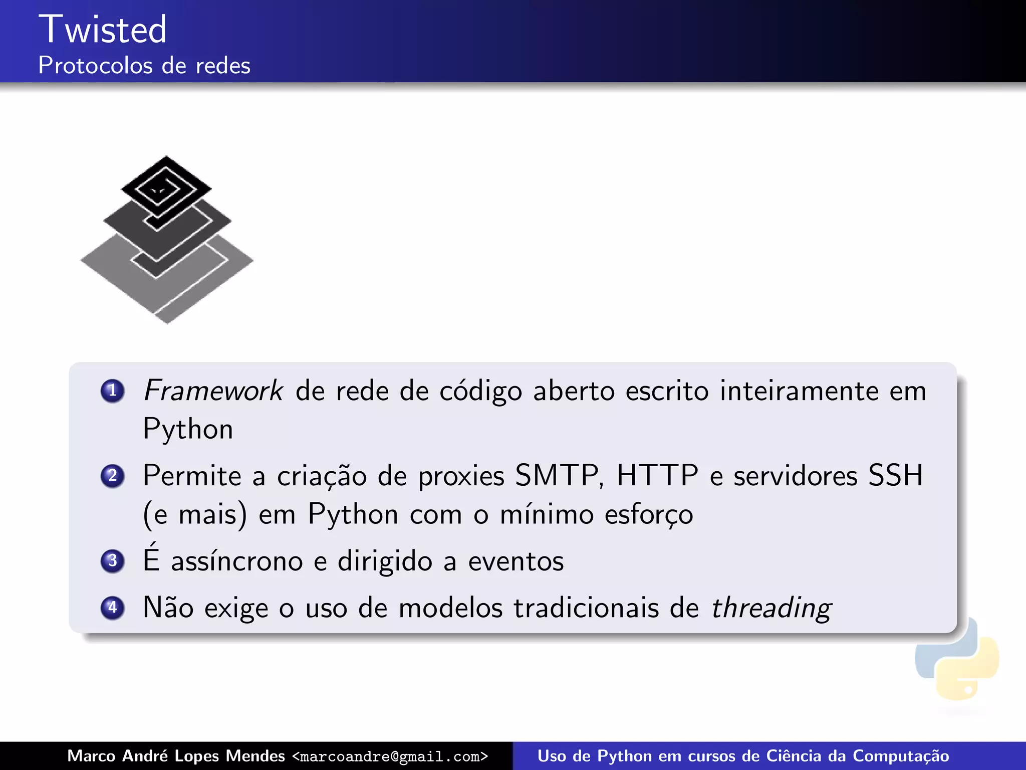 Twisted
Protocolos de redes




      1   Framework de rede de c´digo aberto escrito inteiramente em
                                o
          Python
      2   Permite a cria¸˜o de proxies SMTP, HTTP e servidores SSH
                        ca
          (e mais) em Python com o m´   ınimo esfor¸o
                                                   c
      3   ´ ass´
          E    ıncrono e dirigido a eventos
      4   N˜o exige o uso de modelos tradicionais de threading
           a



  Marco Andr´ Lopes Mendes <marcoandre@gmail.com>
            e                                       Uso de Python em cursos de Ciˆncia da Computa¸˜o
                                                                                 e               ca
 