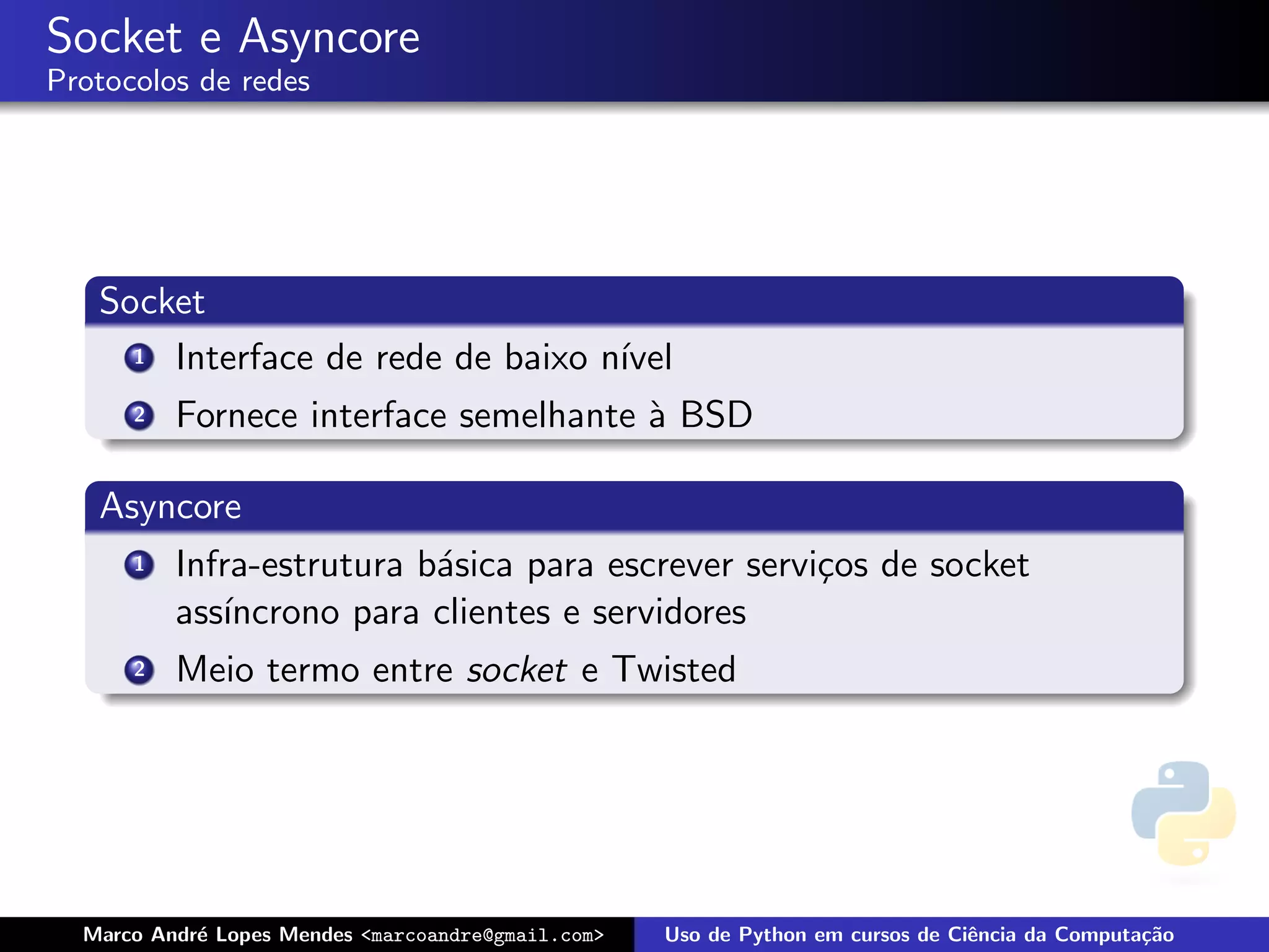 Socket e Asyncore
Protocolos de redes




   Socket
     1 Interface de rede de baixo n´
                                   ıvel
      2   Fornece interface semelhante ` BSD
                                       a

   Asyncore
      1   Infra-estrutura b´sica para escrever servi¸os de socket
                           a                        c
          ass´
             ıncrono para clientes e servidores
      2   Meio termo entre socket e Twisted




  Marco Andr´ Lopes Mendes <marcoandre@gmail.com>
            e                                       Uso de Python em cursos de Ciˆncia da Computa¸˜o
                                                                                 e               ca
 