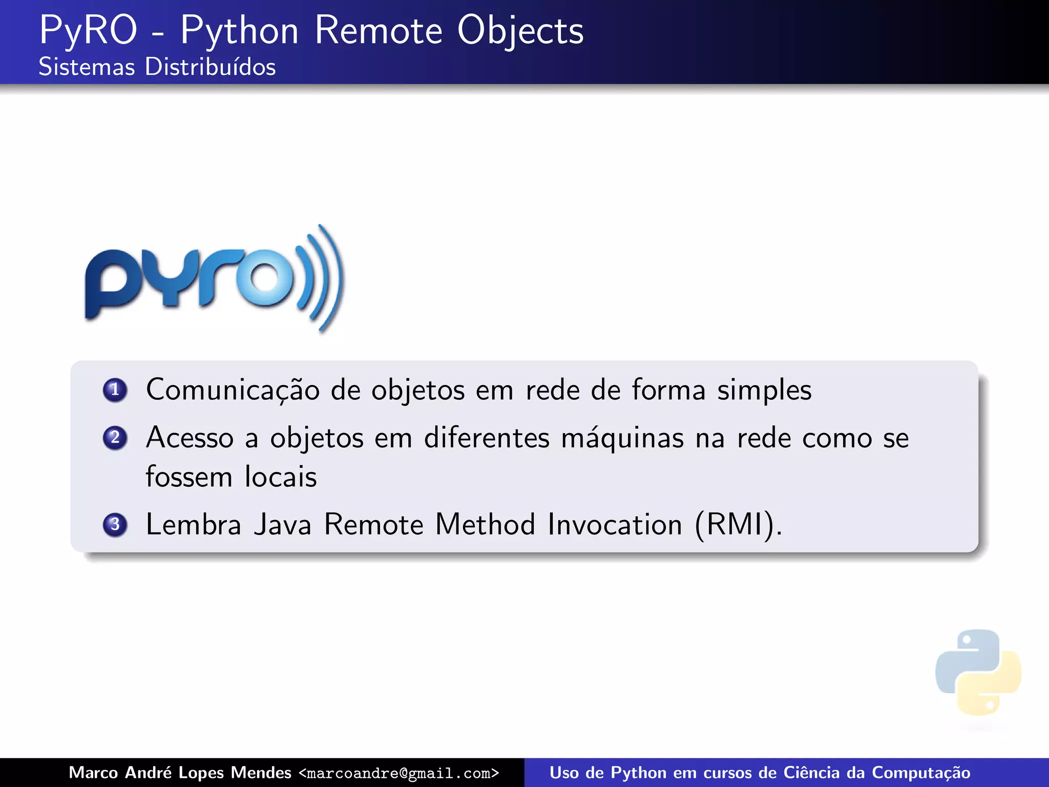 PyRO - Python Remote Objects
Sistemas Distribu´
                 ıdos




      1   Comunica¸˜o de objetos em rede de forma simples
                  ca
      2   Acesso a objetos em diferentes m´quinas na rede como se
                                          a
          fossem locais
      3   Lembra Java Remote Method Invocation (RMI).




  Marco Andr´ Lopes Mendes <marcoandre@gmail.com>
            e                                       Uso de Python em cursos de Ciˆncia da Computa¸˜o
                                                                                 e               ca
 