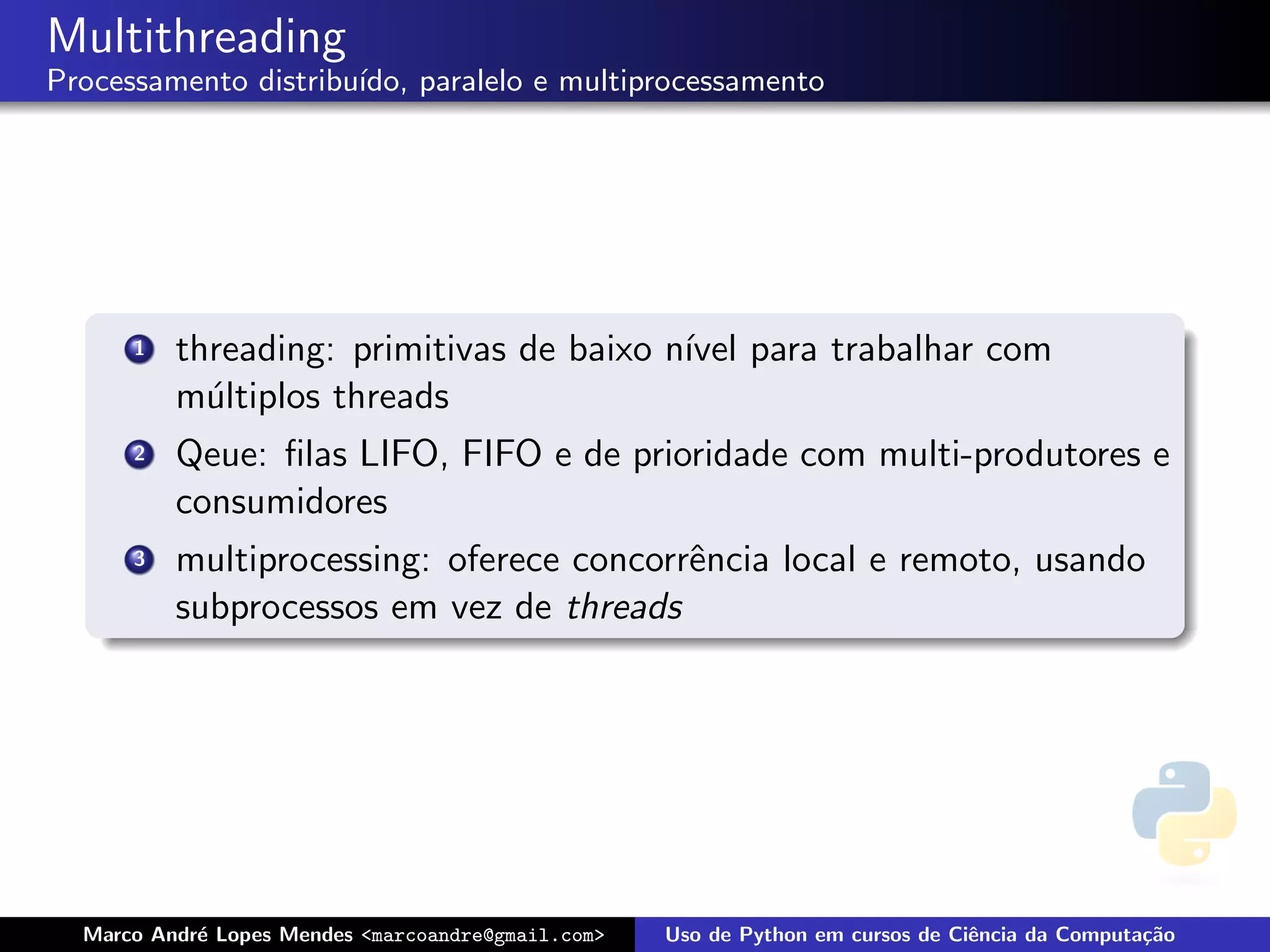 Multithreading
Processamento distribu´
                      ıdo, paralelo e multiprocessamento




      1   threading: primitivas de baixo n´ para trabalhar com
                                          ıvel
          m´ltiplos threads
            u
      2   Qeue: ﬁlas LIFO, FIFO e de prioridade com multi-produtores e
          consumidores
      3   multiprocessing: oferece concorrˆncia local e remoto, usando
                                          e
          subprocessos em vez de threads




  Marco Andr´ Lopes Mendes <marcoandre@gmail.com>
            e                                       Uso de Python em cursos de Ciˆncia da Computa¸˜o
                                                                                 e               ca
 