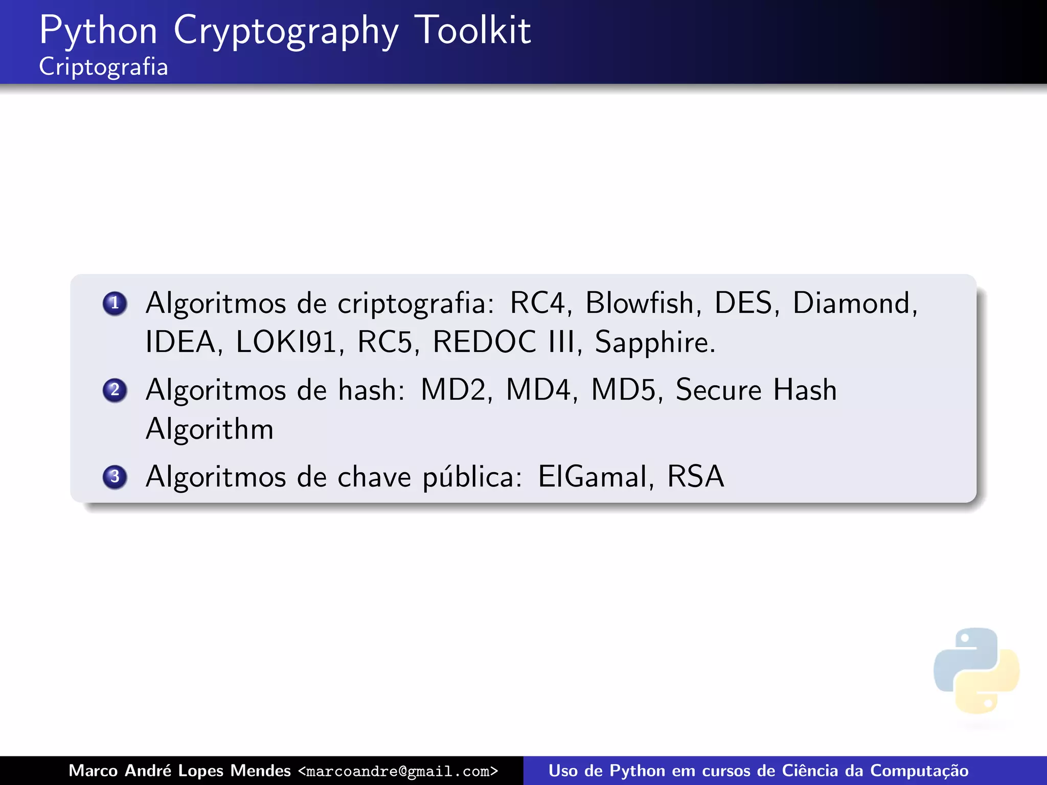 Python Cryptography Toolkit
Criptograﬁa




      1   Algoritmos de criptograﬁa: RC4, Blowﬁsh, DES, Diamond,
          IDEA, LOKI91, RC5, REDOC III, Sapphire.
      2   Algoritmos de hash: MD2, MD4, MD5, Secure Hash
          Algorithm
      3   Algoritmos de chave p´blica: ElGamal, RSA
                               u




  Marco Andr´ Lopes Mendes <marcoandre@gmail.com>
            e                                       Uso de Python em cursos de Ciˆncia da Computa¸˜o
                                                                                 e               ca
 