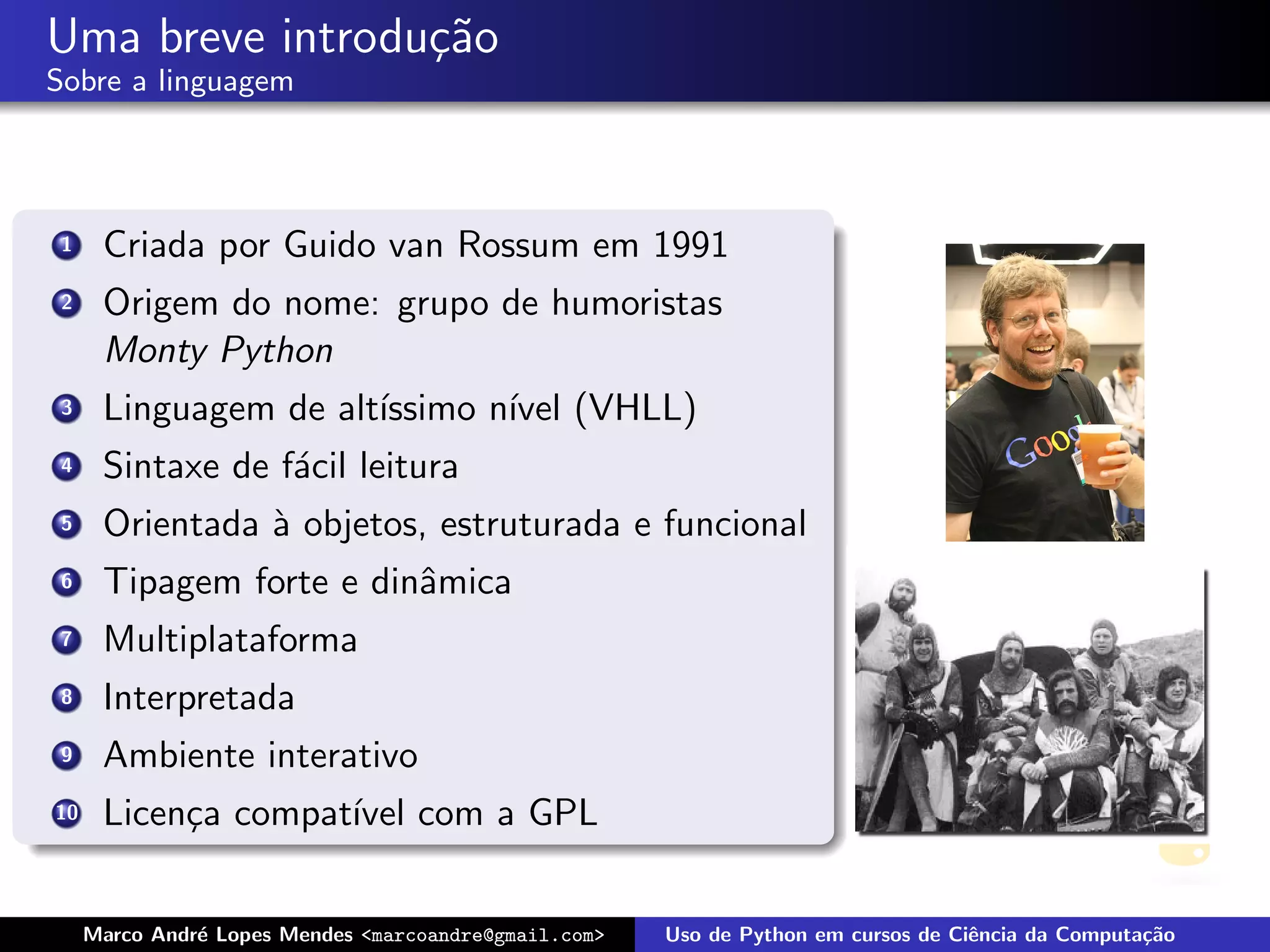 Uma breve introdu¸˜o
                 ca
Sobre a linguagem




 1    Criada por Guido van Rossum em 1991
 2    Origem do nome: grupo de humoristas
      Monty Python
 3    Linguagem de alt´
                      ıssimo n´ (VHLL)
                              ıvel
 4    Sintaxe de f´cil leitura
                  a
 5    Orientada ` objetos, estruturada e funcional
                a
 6    Tipagem forte e dinˆmica
                         a
 7    Multiplataforma
 8    Interpretada
 9    Ambiente interativo
10    Licen¸a compat´ com a GPL
           c        ıvel


     Marco Andr´ Lopes Mendes <marcoandre@gmail.com>
               e                                       Uso de Python em cursos de Ciˆncia da Computa¸˜o
                                                                                    e               ca
 