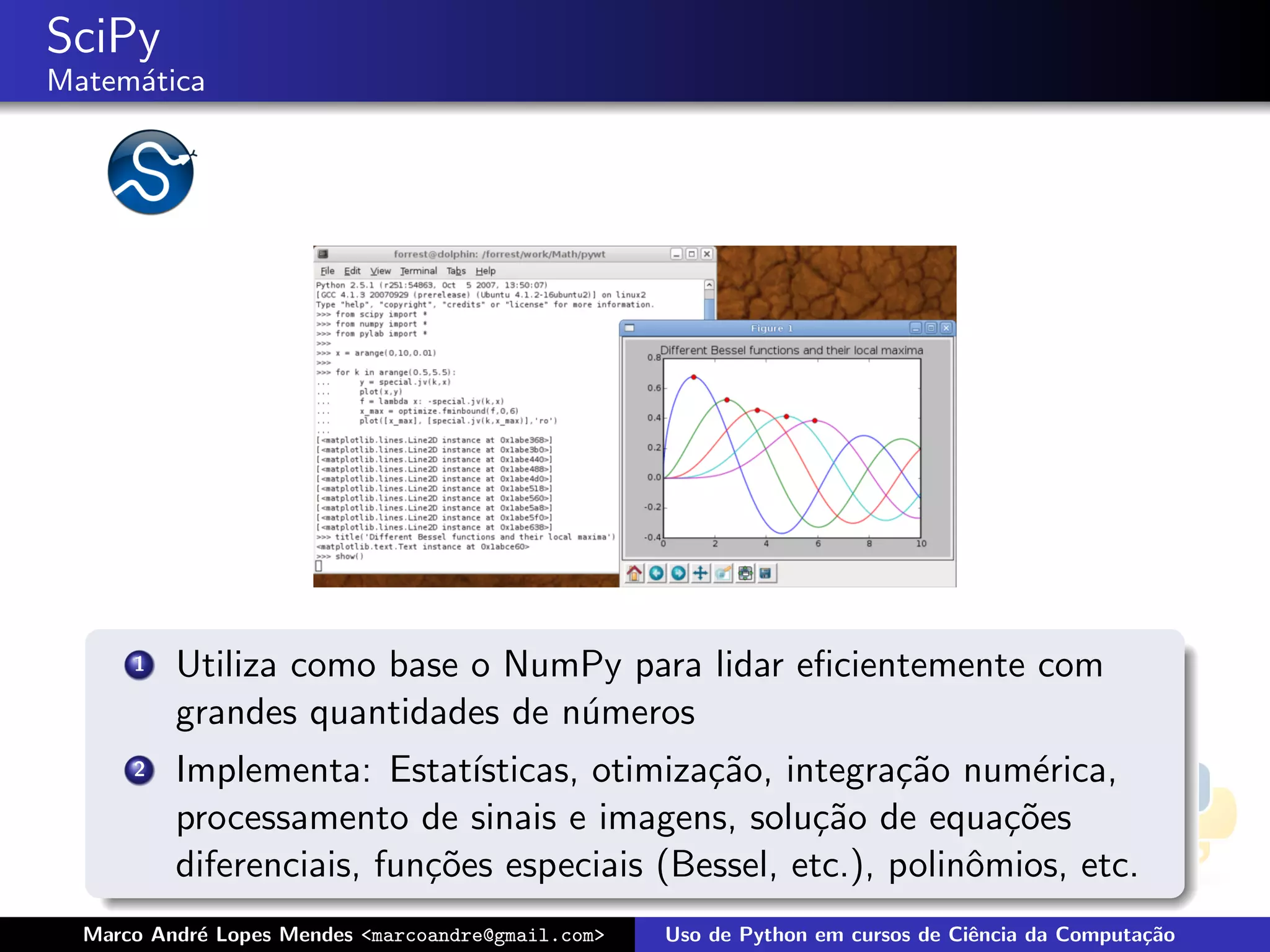 SciPy
Matem´tica
     a




      1   Utiliza como base o NumPy para lidar eﬁcientemente com
          grandes quantidades de n´meros
                                  u
      2   Implementa: Estat´  ısticas, otimiza¸˜o, integra¸˜o num´rica,
                                              ca          ca       e
          processamento de sinais e imagens, solu¸˜o de equa¸˜es
                                                     ca          co
          diferenciais, fun¸˜es especiais (Bessel, etc.), polinˆmios, etc.
                           co                                  o
  Marco Andr´ Lopes Mendes <marcoandre@gmail.com>
            e                                       Uso de Python em cursos de Ciˆncia da Computa¸˜o
                                                                                 e               ca
 