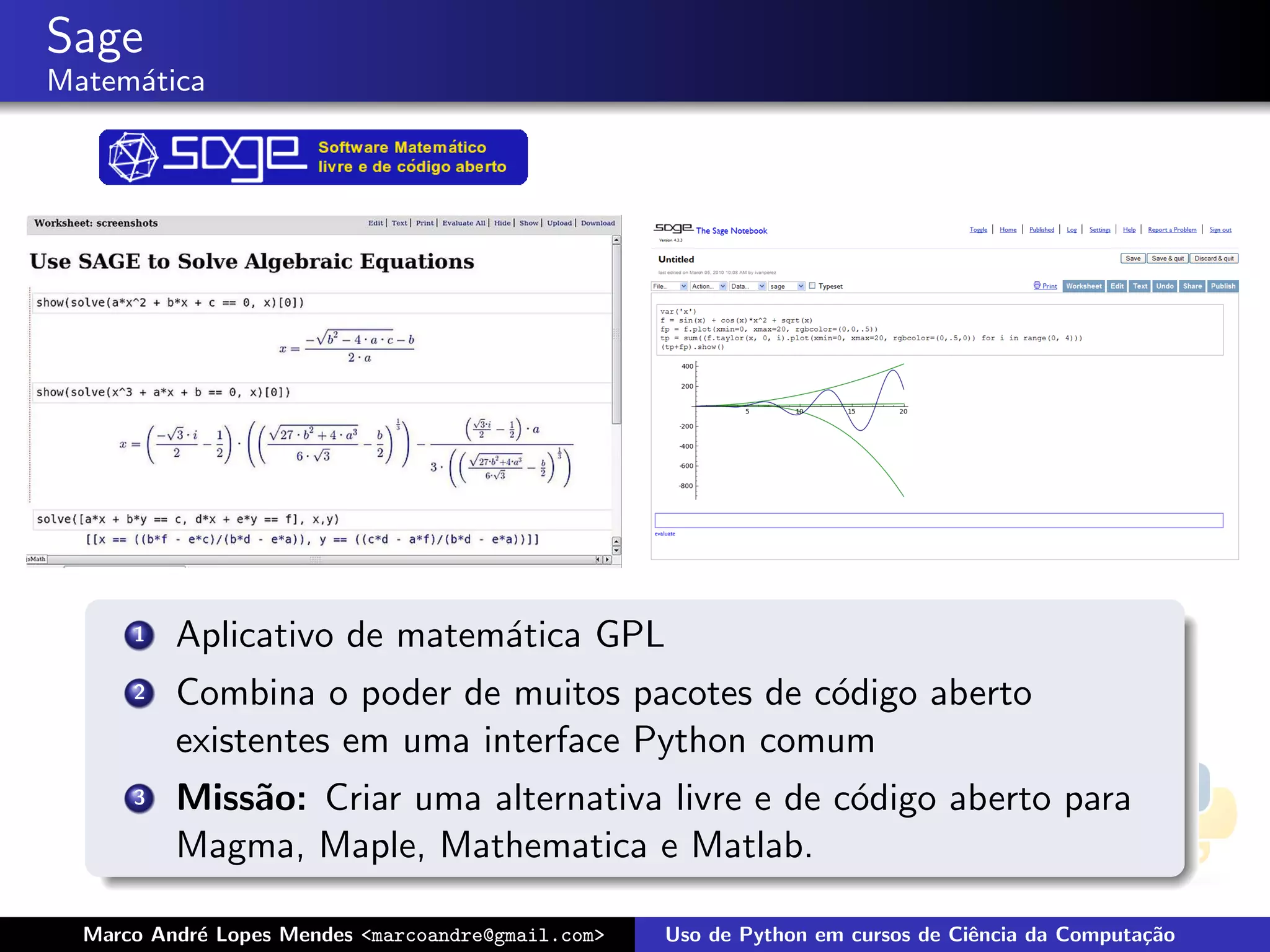 Sage
Matem´tica
     a




      1   Aplicativo de matem´tica GPL
                             a
      2   Combina o poder de muitos pacotes de c´digo aberto
                                                o
          existentes em uma interface Python comum
      3   Miss˜o: Criar uma alternativa livre e de c´digo aberto para
              a                                     o
          Magma, Maple, Mathematica e Matlab.

  Marco Andr´ Lopes Mendes <marcoandre@gmail.com>
            e                                       Uso de Python em cursos de Ciˆncia da Computa¸˜o
                                                                                 e               ca
 