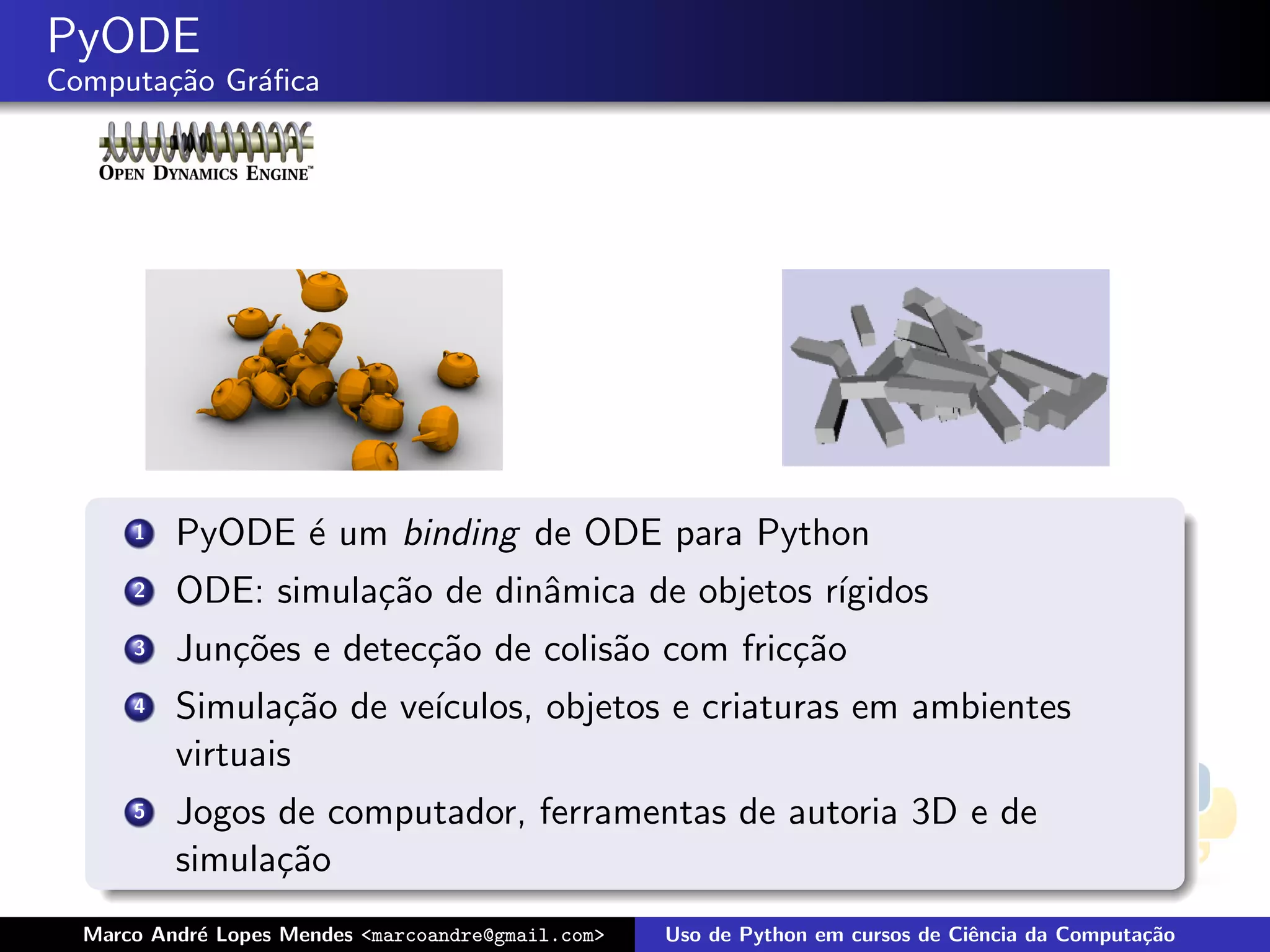PyODE
Computa¸˜o Gr´ﬁca
       ca    a




      1   PyODE ´ um binding de ODE para Python
                e
      2   ODE: simula¸˜o de dinˆmica de objetos r´
                     ca        a                 ıgidos
      3   Jun¸˜es e detec¸˜o de colis˜o com fric¸˜o
             co          ca          a          ca
      4   Simula¸˜o de ve´
                 ca      ıculos, objetos e criaturas em ambientes
          virtuais
      5   Jogos de computador, ferramentas de autoria 3D e de
          simula¸˜o
                ca
  Marco Andr´ Lopes Mendes <marcoandre@gmail.com>
            e                                       Uso de Python em cursos de Ciˆncia da Computa¸˜o
                                                                                 e               ca
 