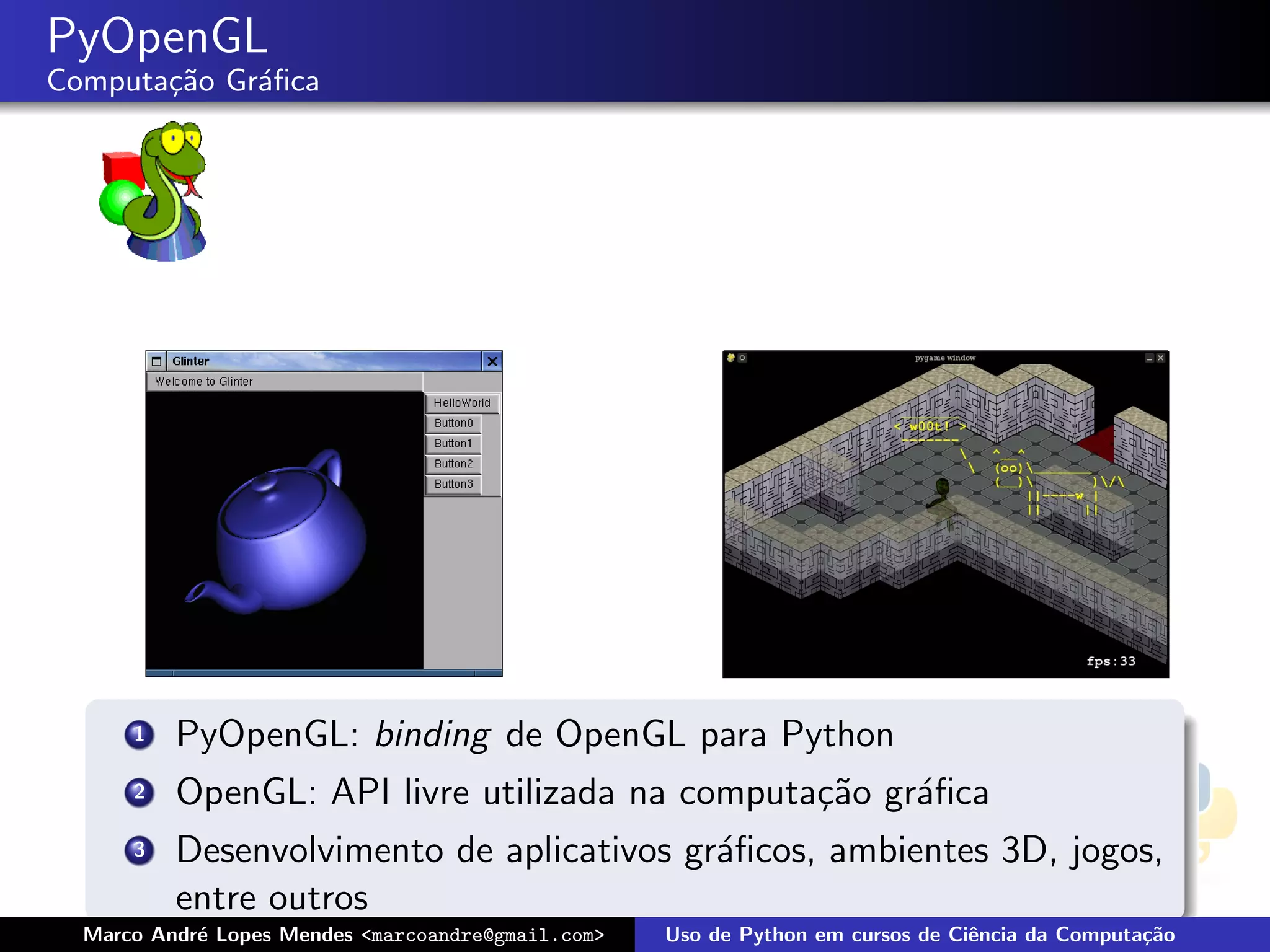 PyOpenGL
Computa¸˜o Gr´ﬁca
       ca    a




      1   PyOpenGL: binding de OpenGL para Python
      2   OpenGL: API livre utilizada na computa¸˜o gr´ﬁca
                                                ca    a
      3   Desenvolvimento de aplicativos gr´ﬁcos, ambientes 3D, jogos,
                                           a
          entre outros
  Marco Andr´ Lopes Mendes <marcoandre@gmail.com>
            e                                       Uso de Python em cursos de Ciˆncia da Computa¸˜o
                                                                                 e               ca
 