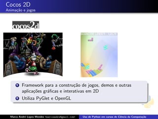 Cocos 2D
Anima¸˜o e jogos
     ca




      1   Framework para a constru¸˜o de jogos, demos e outras
                                    ca
          aplica¸˜es gr´ﬁcas e interativas em 2D
                co     a
      2   Utiliza PyGlet e OpenGL


  Marco Andr´ Lopes Mendes <marcoandre@gmail.com>
            e                                       Uso de Python em cursos de Ciˆncia da Computa¸˜o
                                                                                 e               ca
 