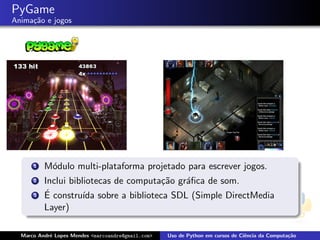 PyGame
Anima¸˜o e jogos
     ca




      1   M´dulo multi-plataforma projetado para escrever jogos.
           o
      2   Inclui bibliotecas de computa¸˜o gr´ﬁca de som.
                                       ca    a
      3   ´ constru´ sobre a biblioteca SDL (Simple DirectMedia
          E          ıda
          Layer)

  Marco Andr´ Lopes Mendes <marcoandre@gmail.com>
            e                                       Uso de Python em cursos de Ciˆncia da Computa¸˜o
                                                                                 e               ca
 