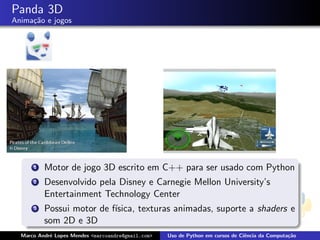 Panda 3D
Anima¸˜o e jogos
     ca




      1   Motor de jogo 3D escrito em C++ para ser usado com Python
      2   Desenvolvido pela Disney e Carnegie Mellon University’s
          Entertainment Technology Center
      3   Possui motor de f´
                           ısica, texturas animadas, suporte a shaders e
          som 2D e 3D
  Marco Andr´ Lopes Mendes <marcoandre@gmail.com>
            e                                       Uso de Python em cursos de Ciˆncia da Computa¸˜o
                                                                                 e               ca
 