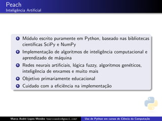 Peach
Inteligˆncia Artiﬁcial
       e




      1   M´dulo escrito puramente em Python, baseado nas bibliotecas
            o
          cient´
               ıﬁcas SciPy e NumPy
      2   Implementa¸˜o de algoritmos de inteligˆncia computacional e
                     ca                         e
          aprendizado de m´quina
                          a
      3   Redes neurais artiﬁciais, l´gica fuzzy, algoritmos gen´ticos,
                                     o                          e
          inteligˆncia de enxames e muito mais
                 e
      4   Objetivo primariamente educacional
      5   Cuidado com a eﬁciˆncia na implementa¸˜o
                            e                  ca




  Marco Andr´ Lopes Mendes <marcoandre@gmail.com>
            e                                       Uso de Python em cursos de Ciˆncia da Computa¸˜o
                                                                                 e               ca
 