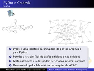 PyDot e Graphviz
Grafos




         1   pydot ´ uma interface da linguagem de pontos Graphviz’s
                   e
             para Python
         2   Permite a cria¸˜o f´cil de grafos dirigidos e n˜o dirigidos
                           ca a                             a
         3   Grafos abstratos e redes podem ser criados automaticamente
         4   Desenvolvido pelos laborat´rios de pesquisa da AT&T
                                       o
  Marco Andr´ Lopes Mendes <marcoandre@gmail.com>
            e                                       Uso de Python em cursos de Ciˆncia da Computa¸˜o
                                                                                 e               ca
 