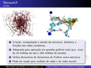NetworkX
Grafos




         1   Cria¸˜o, manipula¸˜o e estudo da estrutura, dinˆmica e
                 ca            ca                           a
             fun¸˜es das redes complexas
                co
         2   Adequado para opera¸˜o em grandes gr´ﬁcos reais (p.e. mais
                                 ca                a
             de 10 milh˜es de n´s e 100 milh˜es de bordas)
                       o       o            o
         3   Utiliza dicion´rios de dicion´rios de Python como estrutura
                           a              a
         4   Pode ser usado para an´lises de redes e de redes sociais
                                   a
  Marco Andr´ Lopes Mendes <marcoandre@gmail.com>
            e                                       Uso de Python em cursos de Ciˆncia da Computa¸˜o
                                                                                 e               ca
 
