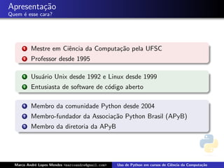 Apresenta¸˜o
         ca
Quem ´ esse cara?
     e




      1   Mestre em Ciˆncia da Computa¸˜o pela UFSC
                      e               ca
      2   Professor desde 1995

      1   Usu´rio Unix desde 1992 e Linux desde 1999
             a
      2   Entusiasta de software de c´digo aberto
                                     o

      1   Membro da comunidade Python desde 2004
      2   Membro-fundador da Associa¸˜o Python Brasil (APyB)
                                    ca
      3   Membro da diretoria da APyB




  Marco Andr´ Lopes Mendes <marcoandre@gmail.com>
            e                                       Uso de Python em cursos de Ciˆncia da Computa¸˜o
                                                                                 e               ca
 