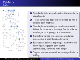PyMetric
Grafos


                                      1   Simula¸˜o interativa de rede e ferramenta de
                                                  ca
                                          visualiza¸˜o
                                                   ca
                                      2   Tra¸a caminhos dado um conjunto de n´s e
                                             c                                o
                                          enlaces com m´tricas
                                                       e
                                      3   Simula¸˜o de mudan¸as do sistema m´trico,
                                                 ca            c                e
                                          falhas de roteador e interrup¸˜es de enlaces,
                                                                       co
                                          mudan¸as na topologia e roteamento
                                                 c
                                      4   Considera cargas em enlaces e mudan¸as
                                                                             c
                                          que afetam a distribui¸˜o de carga
                                                                ca
                                      5   Estat´
                                               ısticas sobre a topologia: caminhos de
                                          custo-igual, liga¸˜es com custos
                                                           co
                                          assim´tricos, caminho mais longo
                                               e
                                      6   Sugere mudan¸as m´tricas em engenharia de
                                                      c    e
                                          tr´fego
                                            a
  Marco Andr´ Lopes Mendes <marcoandre@gmail.com>
            e                                       Uso de Python em cursos de Ciˆncia da Computa¸˜o
                                                                                 e               ca
 