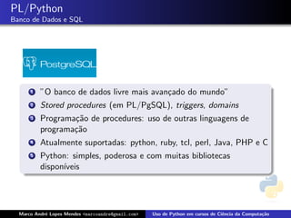 PL/Python
Banco de Dados e SQL




      1   ”O banco de dados livre mais avan¸ado do mundo”
                                           c
      2   Stored procedures (em PL/PgSQL), triggers, domains
      3   Programa¸˜o de procedures: uso de outras linguagens de
                  ca
          programa¸˜o
                  ca
      4   Atualmente suportadas: python, ruby, tcl, perl, Java, PHP e C
      5   Python: simples, poderosa e com muitas bibliotecas
          dispon´
                ıveis




  Marco Andr´ Lopes Mendes <marcoandre@gmail.com>
            e                                       Uso de Python em cursos de Ciˆncia da Computa¸˜o
                                                                                 e               ca
 