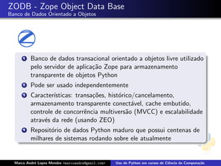 ZODB - Zope Object Data Base
Banco de Dados Orientado a Objetos




      1   Banco de dados transacional orientado a objetos livre utilizado
          pelo servidor de aplica¸˜o Zope para armazenamento
                                 ca
          transparente de objetos Python
      2   Pode ser usado independentemente
      3   Caracter´
                  ısticas: transa¸˜es, hist´rico/cancelamento,
                                 co        o
          armazenamento transparente conect´vel, cache embutido,
                                                a
          controle de concorrˆncia multivers˜o (MVCC) e escalabilidade
                              e               a
          atrav´s da rede (usando ZEO)
               e
      4   Reposit´rio de dados Python maduro que possui centenas de
                 o
          milhares de sistemas rodando sobre ele atualmente


  Marco Andr´ Lopes Mendes <marcoandre@gmail.com>
            e                                       Uso de Python em cursos de Ciˆncia da Computa¸˜o
                                                                                 e               ca
 