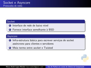Socket e Asyncore
Protocolos de redes




   Socket
     1 Interface de rede de baixo n´
                                   ıvel
      2   Fornece interface semelhante ` BSD
                                       a

   Asyncore
      1   Infra-estrutura b´sica para escrever servi¸os de socket
                           a                        c
          ass´
             ıncrono para clientes e servidores
      2   Meio termo entre socket e Twisted




  Marco Andr´ Lopes Mendes <marcoandre@gmail.com>
            e                                       Uso de Python em cursos de Ciˆncia da Computa¸˜o
                                                                                 e               ca
 