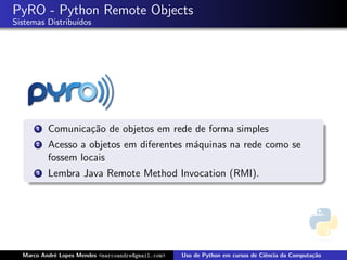 PyRO - Python Remote Objects
Sistemas Distribu´
                 ıdos




      1   Comunica¸˜o de objetos em rede de forma simples
                  ca
      2   Acesso a objetos em diferentes m´quinas na rede como se
                                          a
          fossem locais
      3   Lembra Java Remote Method Invocation (RMI).




  Marco Andr´ Lopes Mendes <marcoandre@gmail.com>
            e                                       Uso de Python em cursos de Ciˆncia da Computa¸˜o
                                                                                 e               ca
 
