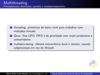 Multithreading
Processamento distribu´
                      ıdo, paralelo e multiprocessamento




      1   threading: primitivas de baixo n´ para trabalhar com
                                          ıvel
          m´ltiplos threads
            u
      2   Qeue: ﬁlas LIFO, FIFO e de prioridade com multi-produtores e
          consumidores
      3   multiprocessing: oferece concorrˆncia local e remoto, usando
                                          e
          subprocessos em vez de threads




  Marco Andr´ Lopes Mendes <marcoandre@gmail.com>
            e                                       Uso de Python em cursos de Ciˆncia da Computa¸˜o
                                                                                 e               ca
 