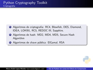 Python Cryptography Toolkit
Criptograﬁa




      1   Algoritmos de criptograﬁa: RC4, Blowﬁsh, DES, Diamond,
          IDEA, LOKI91, RC5, REDOC III, Sapphire.
      2   Algoritmos de hash: MD2, MD4, MD5, Secure Hash
          Algorithm
      3   Algoritmos de chave p´blica: ElGamal, RSA
                               u




  Marco Andr´ Lopes Mendes <marcoandre@gmail.com>
            e                                       Uso de Python em cursos de Ciˆncia da Computa¸˜o
                                                                                 e               ca
 