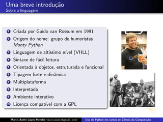 Uma breve introdu¸˜o
                 ca
Sobre a linguagem




 1    Criada por Guido van Rossum em 1991
 2    Origem do nome: grupo de humoristas
      Monty Python
 3    Linguagem de alt´
                      ıssimo n´ (VHLL)
                              ıvel
 4    Sintaxe de f´cil leitura
                  a
 5    Orientada ` objetos, estruturada e funcional
                a
 6    Tipagem forte e dinˆmica
                         a
 7    Multiplataforma
 8    Interpretada
 9    Ambiente interativo
10    Licen¸a compat´ com a GPL
           c        ıvel


     Marco Andr´ Lopes Mendes <marcoandre@gmail.com>
               e                                       Uso de Python em cursos de Ciˆncia da Computa¸˜o
                                                                                    e               ca
 