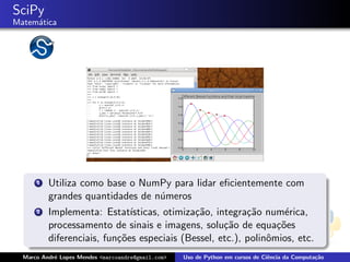 SciPy
Matem´tica
     a




      1   Utiliza como base o NumPy para lidar eﬁcientemente com
          grandes quantidades de n´meros
                                  u
      2   Implementa: Estat´  ısticas, otimiza¸˜o, integra¸˜o num´rica,
                                              ca          ca       e
          processamento de sinais e imagens, solu¸˜o de equa¸˜es
                                                     ca          co
          diferenciais, fun¸˜es especiais (Bessel, etc.), polinˆmios, etc.
                           co                                  o
  Marco Andr´ Lopes Mendes <marcoandre@gmail.com>
            e                                       Uso de Python em cursos de Ciˆncia da Computa¸˜o
                                                                                 e               ca
 
