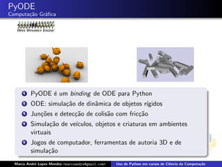 PyODE
Computa¸˜o Gr´ﬁca
       ca    a




      1   PyODE ´ um binding de ODE para Python
                e
      2   ODE: simula¸˜o de dinˆmica de objetos r´
                     ca        a                 ıgidos
      3   Jun¸˜es e detec¸˜o de colis˜o com fric¸˜o
             co          ca          a          ca
      4   Simula¸˜o de ve´
                 ca      ıculos, objetos e criaturas em ambientes
          virtuais
      5   Jogos de computador, ferramentas de autoria 3D e de
          simula¸˜o
                ca
  Marco Andr´ Lopes Mendes <marcoandre@gmail.com>
            e                                       Uso de Python em cursos de Ciˆncia da Computa¸˜o
                                                                                 e               ca
 