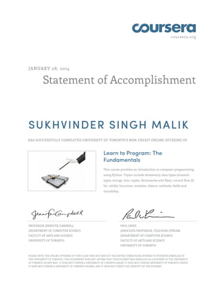coursera.org
Statement of Accomplishment
JANUARY 08, 2014
SUKHVINDER SINGH MALIK
HAS SUCCESSFULLY COMPLETED UNIVERSITY OF TORONTO'S NON-CREDIT ONLINE OFFERING OF
Learn to Program: The
Fundamentals
This course provides an introduction to computer programming
using Python. Topics include elementary data types (numeric
types, strings, lists, tuples, dictionaries and files), control flow (if,
for, while), functions, modules, objects, methods, fields and
mutability.
PROFESSOR JENNIFER CAMPBELL
DEPARTMENT OF COMPUTER SCIENCE
FACULTY OF ARTS AND SCIENCE
UNIVERSITY OF TORONTO
PAUL GRIES
ASSOCIATE PROFESSOR, TEACHING STREAM
DEPARTMENT OF COMPUTER SCIENCE
FACULTY OF ARTS AND SCIENCE
UNIVERSITY OF TORONTO
PLEASE NOTE: THE ONLINE OFFERING OF THIS CLASS DOES NOT REFLECT THE ENTIRE CURRICULUM OFFERED TO STUDENTS ENROLLED AT
THE UNIVERSITY OF TORONTO. THIS STATEMENT DOES NOT AFFIRM THAT THIS STUDENT WAS ENROLLED AS A STUDENT AT THE UNIVERSITY
OF TORONTO IN ANY WAY. IT DOES NOT CONFER A UNIVERSITY OF TORONTO GRADE; IT DOES NOT CONFER UNIVERSITY OF TORONTO CREDIT;
IT DOES NOT CONFER A UNIVERSITY OF TORONTO DEGREE; AND IT DOES NOT VERIFY THE IDENTITY OF THE STUDENT.
 