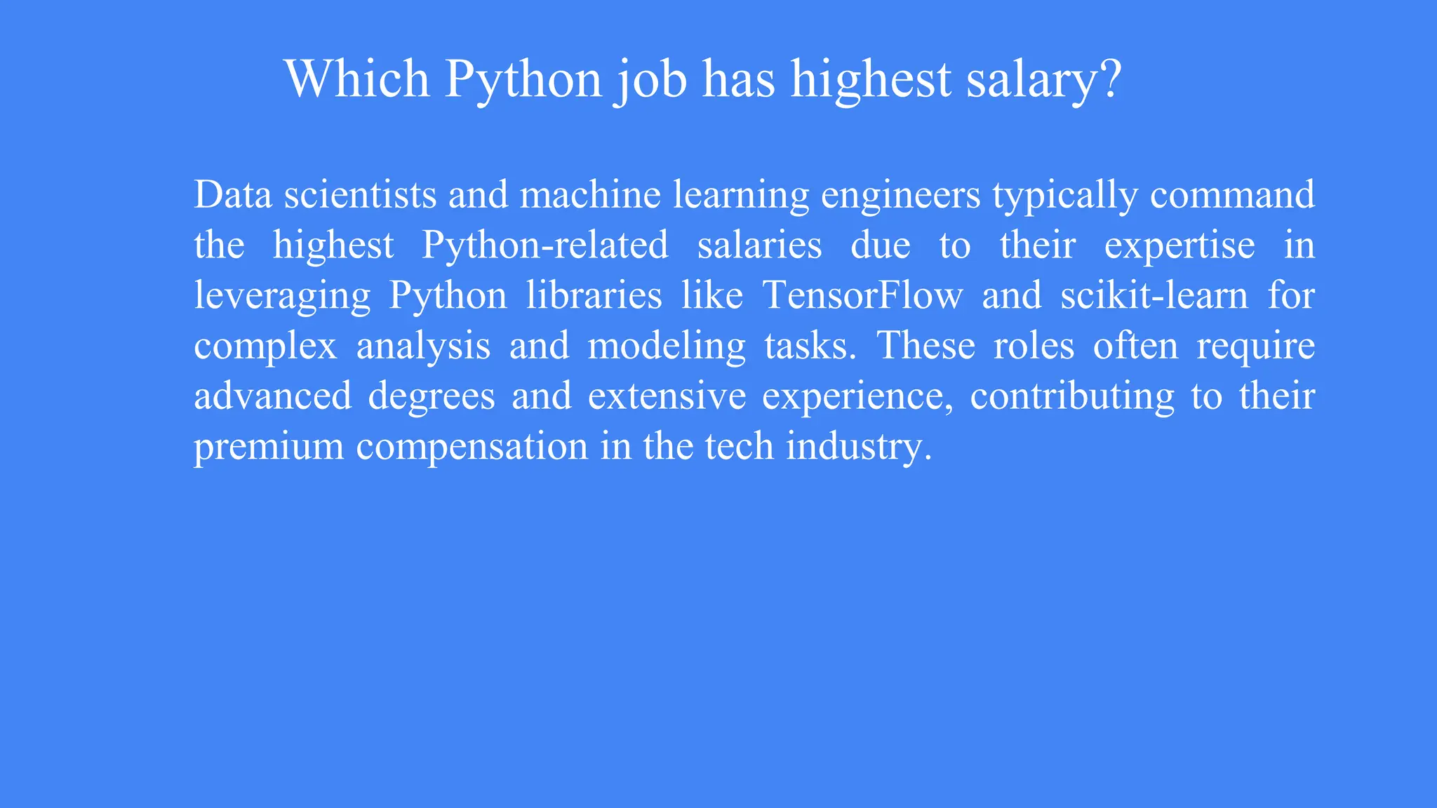 Which Python job has highest salary?
Data scientists and machine learning engineers typically command
the highest Python-related salaries due to their expertise in
leveraging Python libraries like TensorFlow and scikit-learn for
complex analysis and modeling tasks. These roles often require
advanced degrees and extensive experience, contributing to their
premium compensation in the tech industry.
 