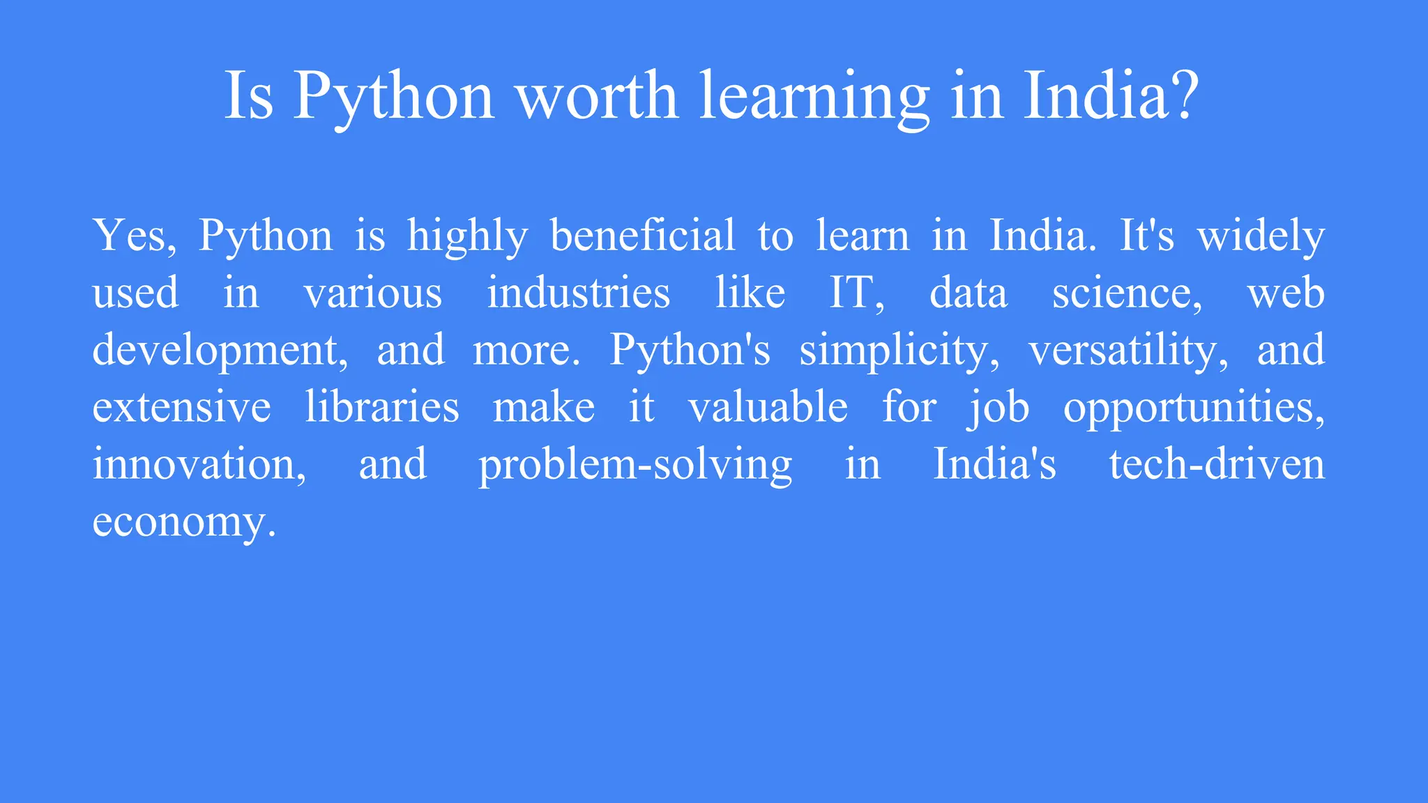 Is Python worth learning in India?
Yes, Python is highly beneficial to learn in India. It's widely
used in various industries like IT, data science, web
development, and more. Python's simplicity, versatility, and
extensive libraries make it valuable for job opportunities,
innovation, and problem-solving in India's tech-driven
economy.
 