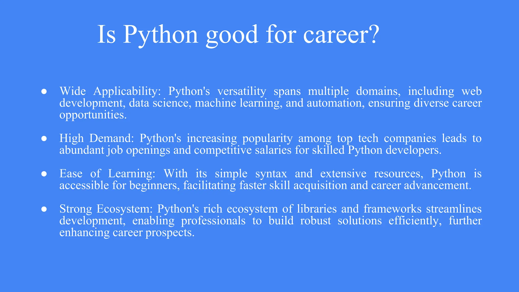 Is Python good for career?
● Wide Applicability: Python's versatility spans multiple domains, including web
development, data science, machine learning, and automation, ensuring diverse career
opportunities.
● High Demand: Python's increasing popularity among top tech companies leads to
abundant job openings and competitive salaries for skilled Python developers.
● Ease of Learning: With its simple syntax and extensive resources, Python is
accessible for beginners, facilitating faster skill acquisition and career advancement.
● Strong Ecosystem: Python's rich ecosystem of libraries and frameworks streamlines
development, enabling professionals to build robust solutions efficiently, further
enhancing career prospects.
 