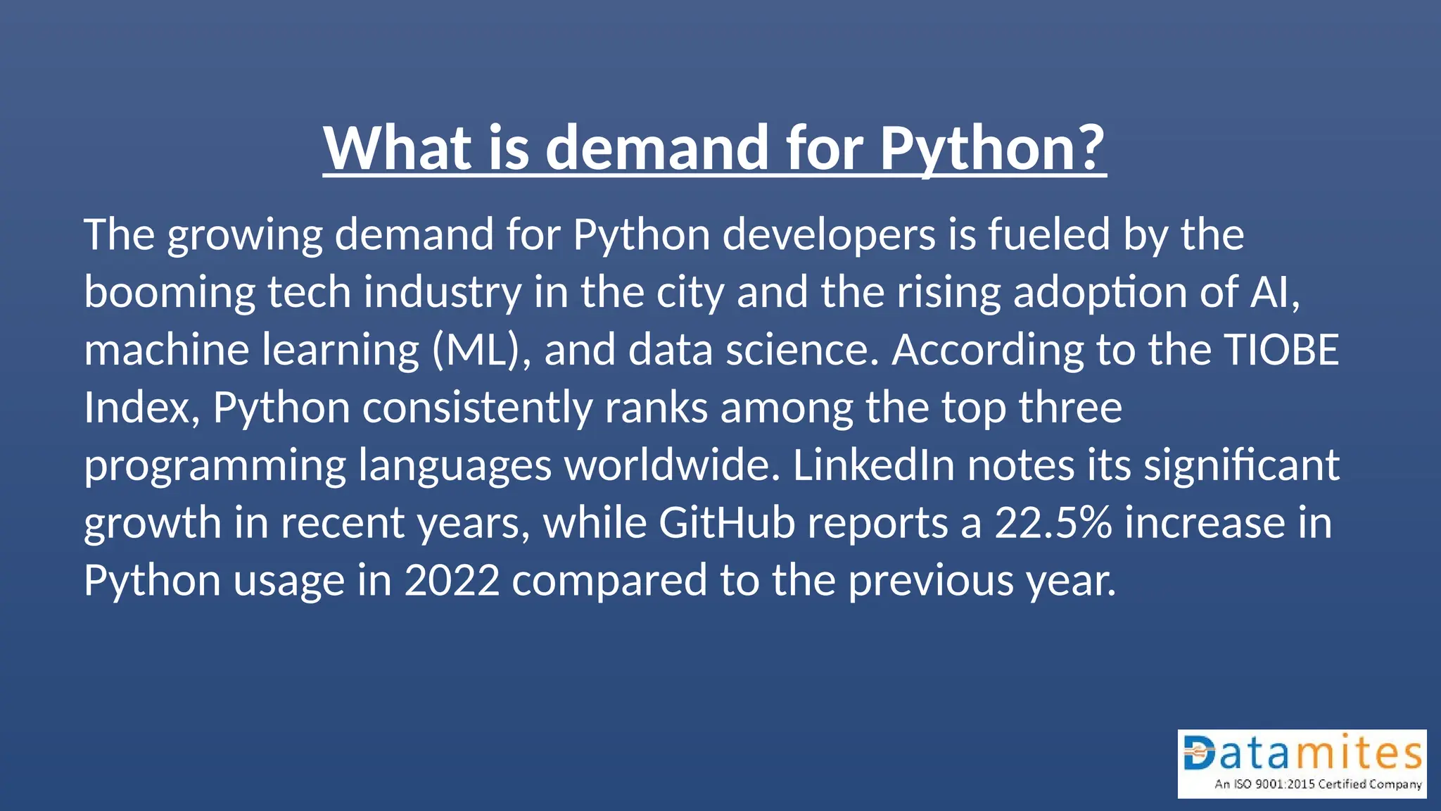 What is demand for Python?
The growing demand for Python developers is fueled by the
booming tech industry in the city and the rising adoption of AI,
machine learning (ML), and data science. According to the TIOBE
Index, Python consistently ranks among the top three
programming languages worldwide. LinkedIn notes its significant
growth in recent years, while GitHub reports a 22.5% increase in
Python usage in 2022 compared to the previous year.
 
