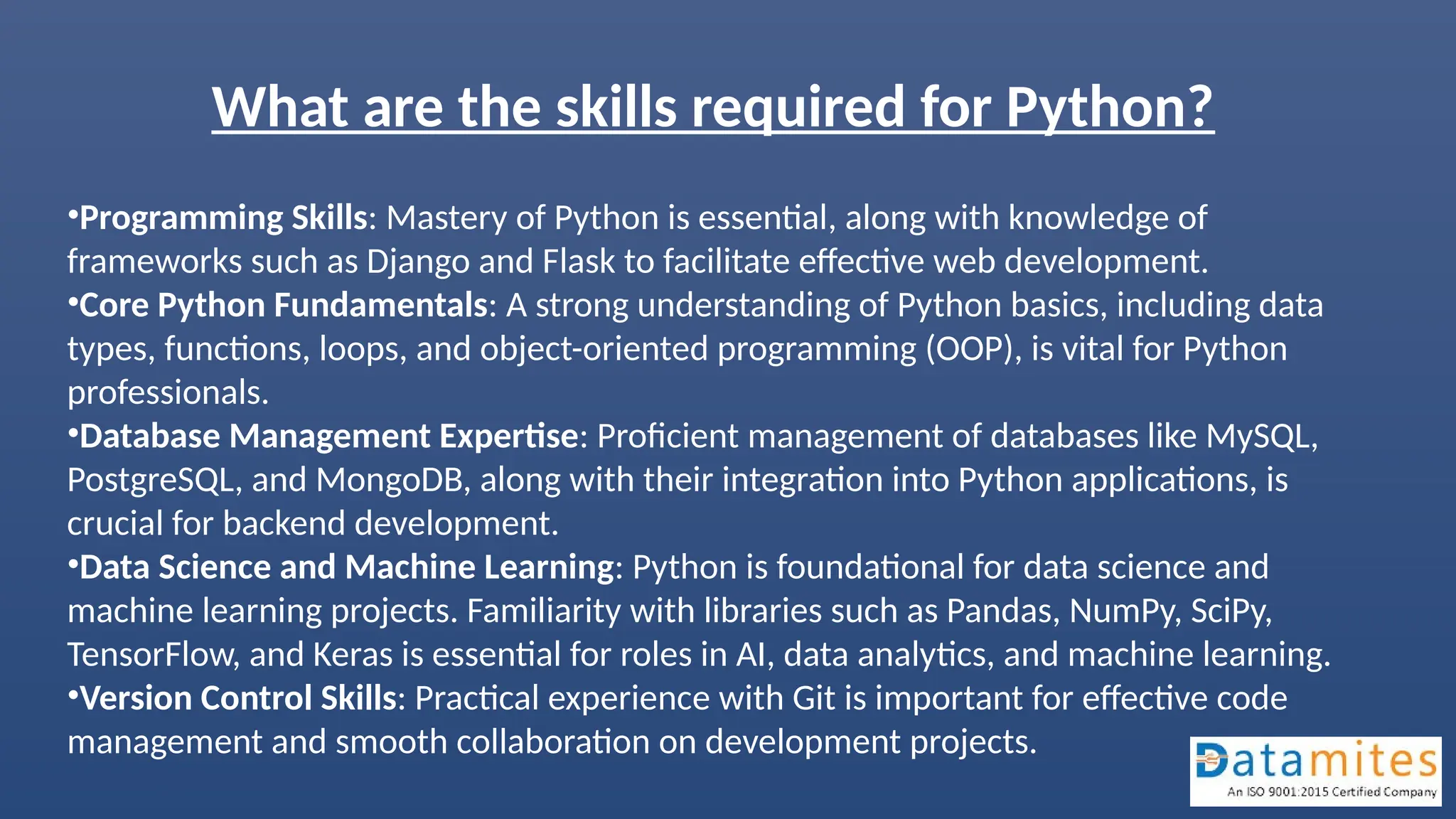 What are the skills required for Python?
•Programming Skills: Mastery of Python is essential, along with knowledge of
frameworks such as Django and Flask to facilitate effective web development.
•Core Python Fundamentals: A strong understanding of Python basics, including data
types, functions, loops, and object-oriented programming (OOP), is vital for Python
professionals.
•Database Management Expertise: Proficient management of databases like MySQL,
PostgreSQL, and MongoDB, along with their integration into Python applications, is
crucial for backend development.
•Data Science and Machine Learning: Python is foundational for data science and
machine learning projects. Familiarity with libraries such as Pandas, NumPy, SciPy,
TensorFlow, and Keras is essential for roles in AI, data analytics, and machine learning.
•Version Control Skills: Practical experience with Git is important for effective code
management and smooth collaboration on development projects.
 