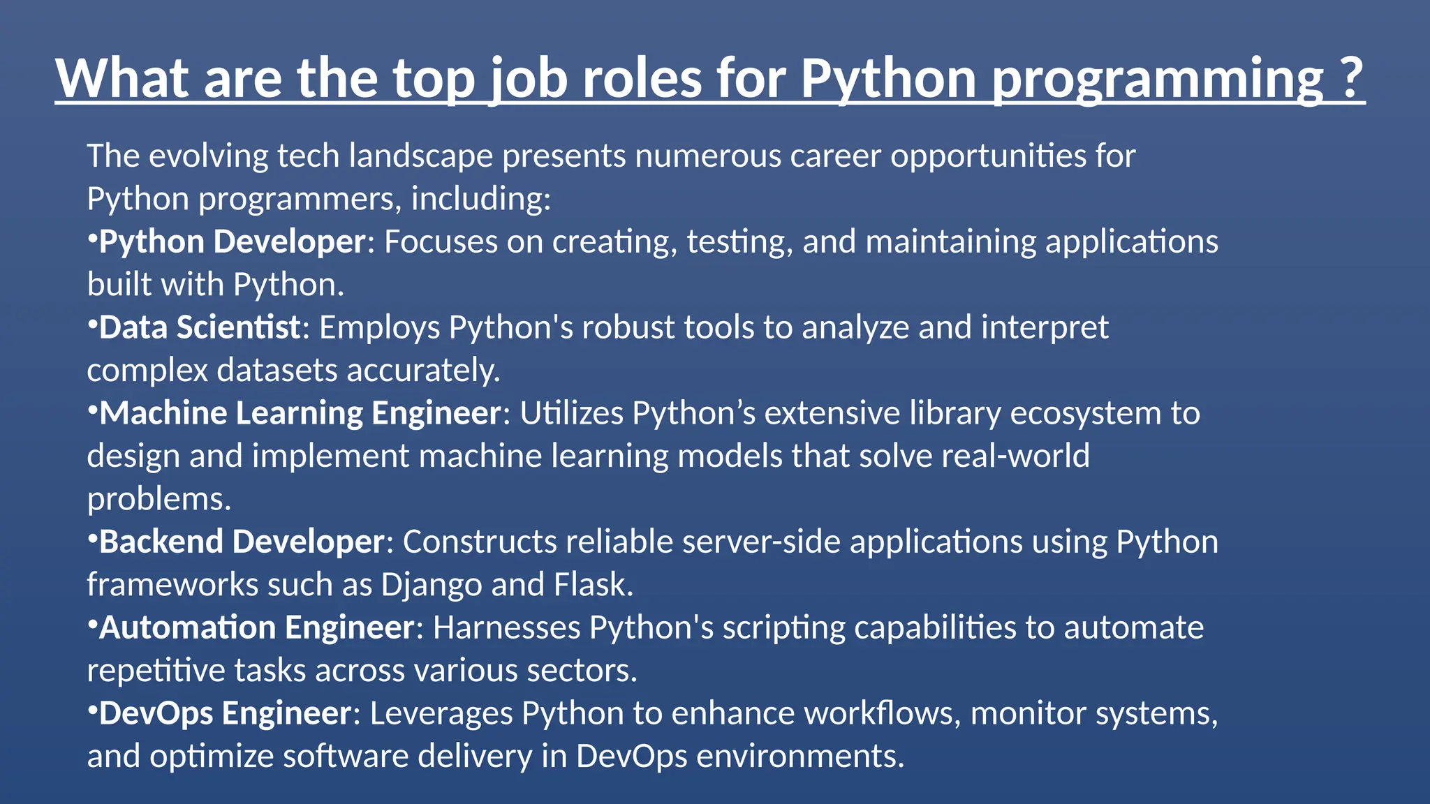 What are the top job roles for Python programming ?
The evolving tech landscape presents numerous career opportunities for
Python programmers, including:
•Python Developer: Focuses on creating, testing, and maintaining applications
built with Python.
•Data Scientist: Employs Python's robust tools to analyze and interpret
complex datasets accurately.
•Machine Learning Engineer: Utilizes Python’s extensive library ecosystem to
design and implement machine learning models that solve real-world
problems.
•Backend Developer: Constructs reliable server-side applications using Python
frameworks such as Django and Flask.
•Automation Engineer: Harnesses Python's scripting capabilities to automate
repetitive tasks across various sectors.
•DevOps Engineer: Leverages Python to enhance workflows, monitor systems,
and optimize software delivery in DevOps environments.
 