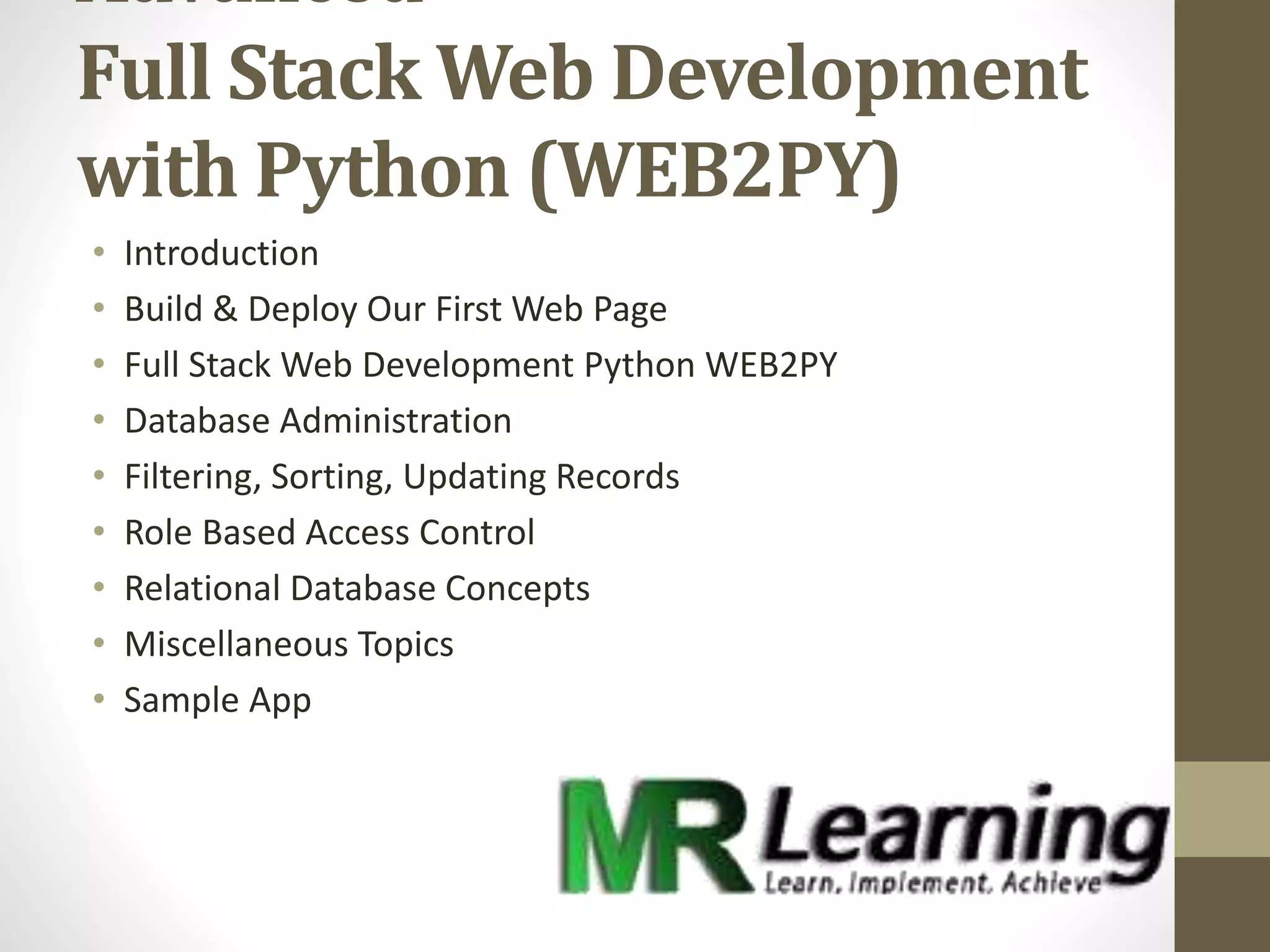 Advanced
Full Stack Web Development
with Python (WEB2PY)
• Introduction
• Build & Deploy Our First Web Page
• Full Stack Web Development Python WEB2PY
• Database Administration
• Filtering, Sorting, Updating Records
• Role Based Access Control
• Relational Database Concepts
• Miscellaneous Topics
• Sample App
 