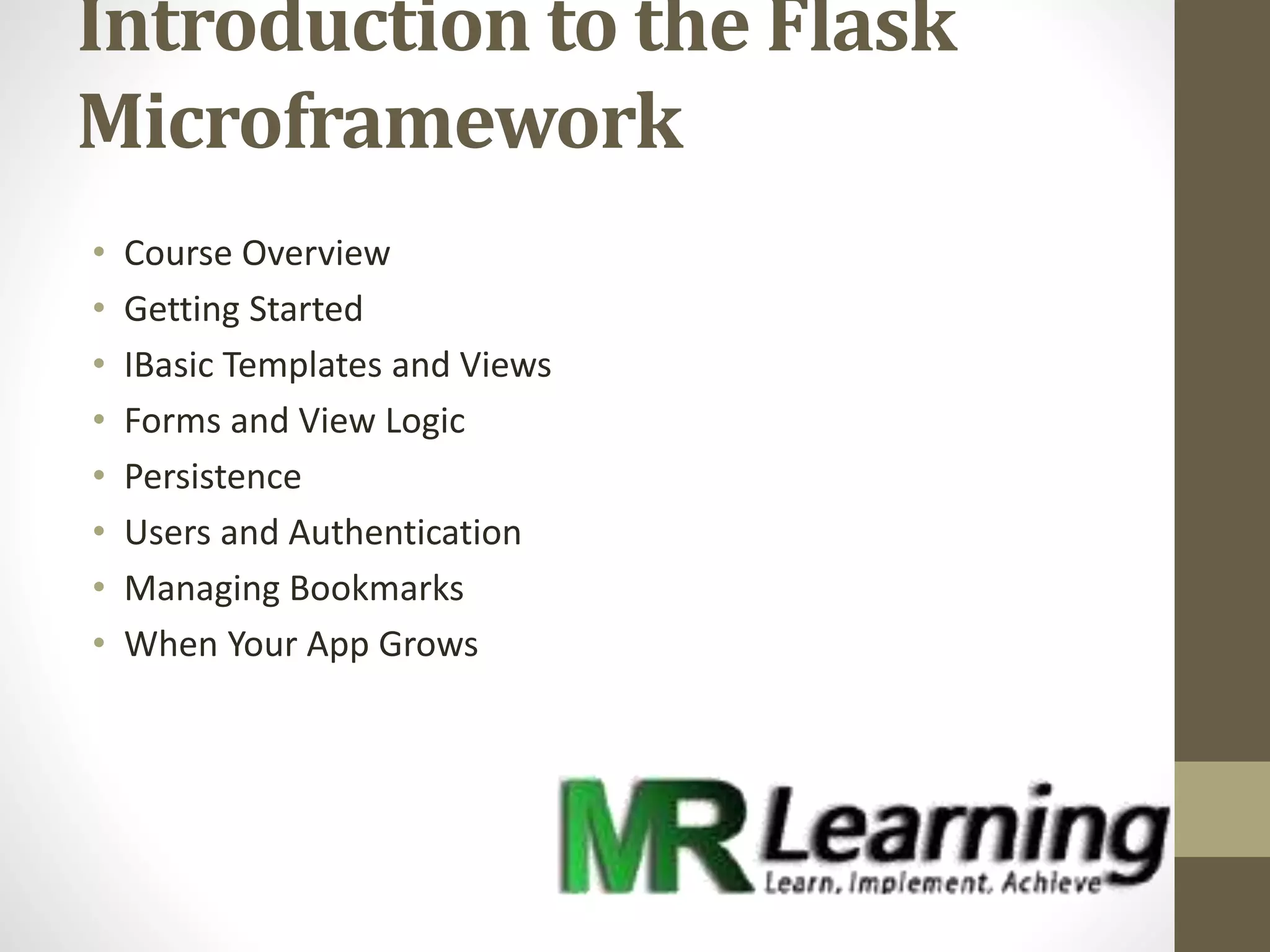 Introduction to the Flask
Microframework
• Course Overview
• Getting Started
• IBasic Templates and Views
• Forms and View Logic
• Persistence
• Users and Authentication
• Managing Bookmarks
• When Your App Grows
 