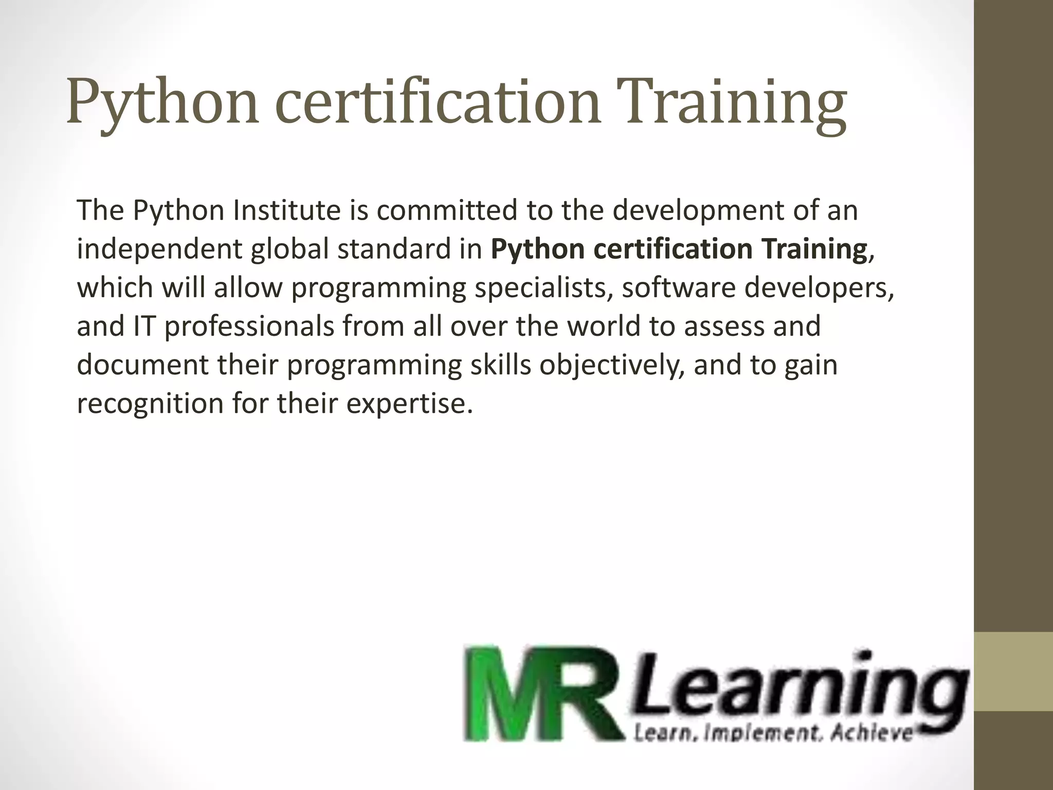 Python certification Training
The Python Institute is committed to the development of an
independent global standard in Python certification Training,
which will allow programming specialists, software developers,
and IT professionals from all over the world to assess and
document their programming skills objectively, and to gain
recognition for their expertise.
 