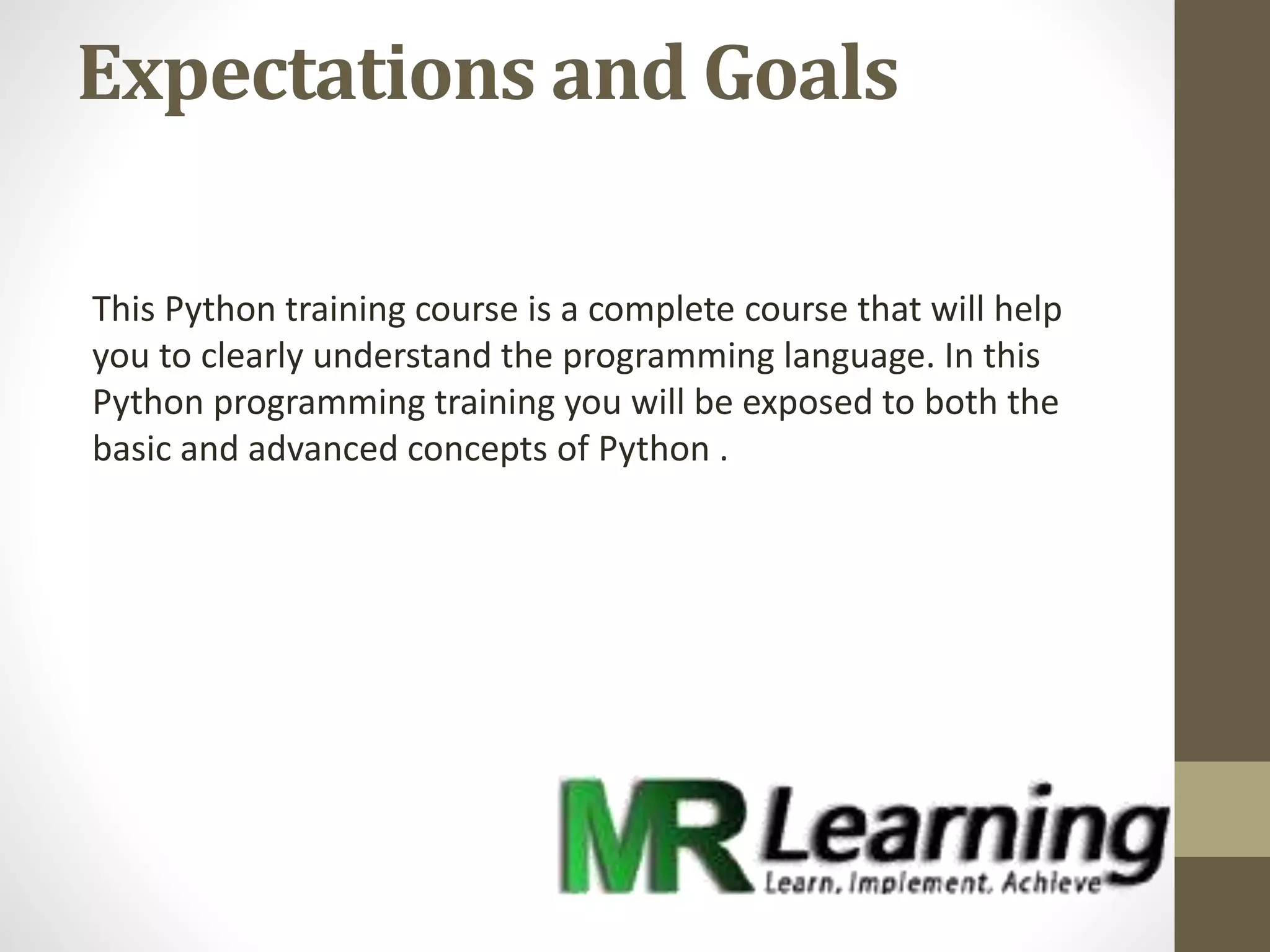 Expectations and Goals
This Python training course is a complete course that will help
you to clearly understand the programming language. In this
Python programming training you will be exposed to both the
basic and advanced concepts of Python .
 