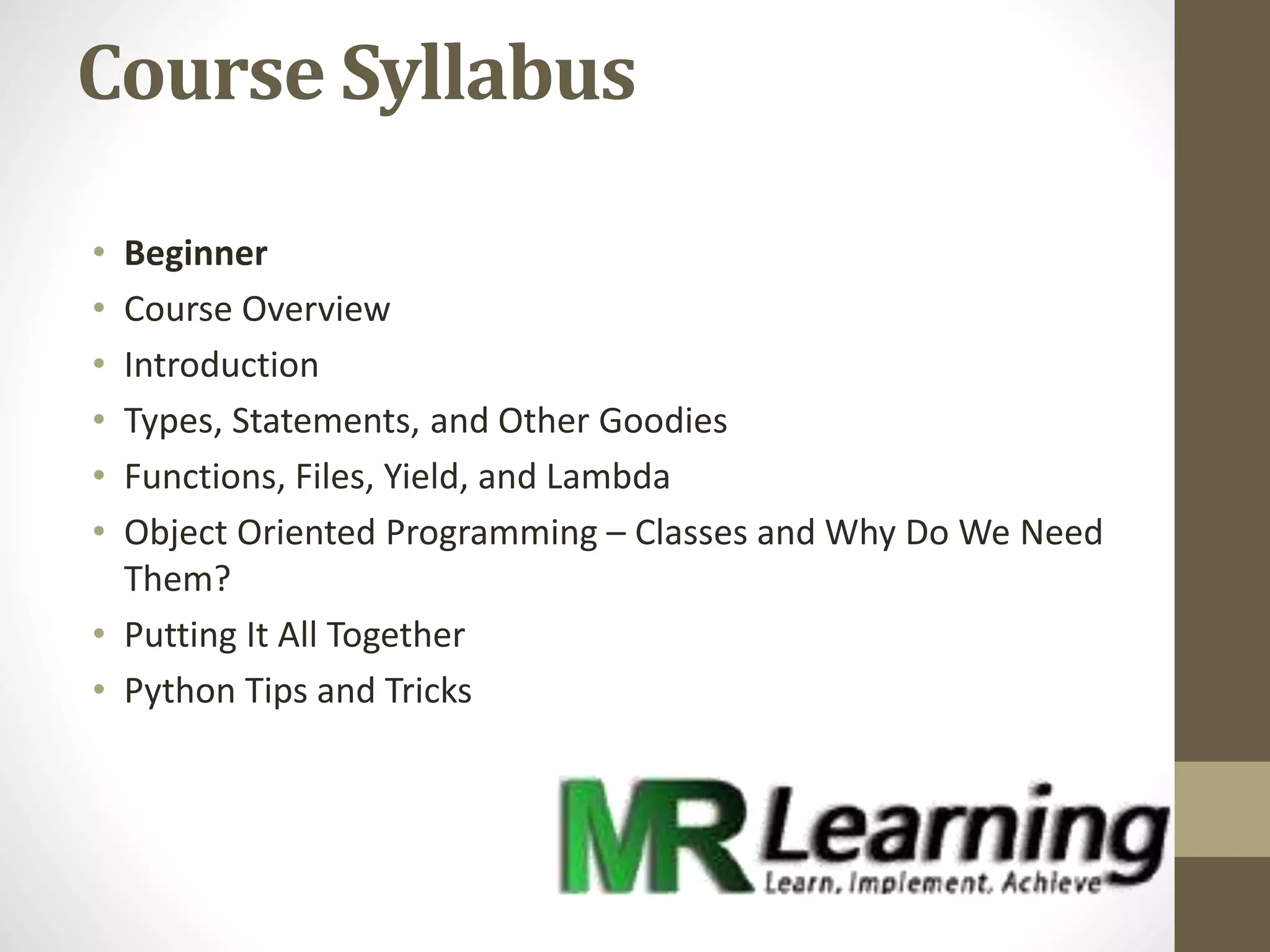 Course Syllabus
• Beginner
• Course Overview
• Introduction
• Types, Statements, and Other Goodies
• Functions, Files, Yield, and Lambda
• Object Oriented Programming – Classes and Why Do We Need
Them?
• Putting It All Together
• Python Tips and Tricks
 