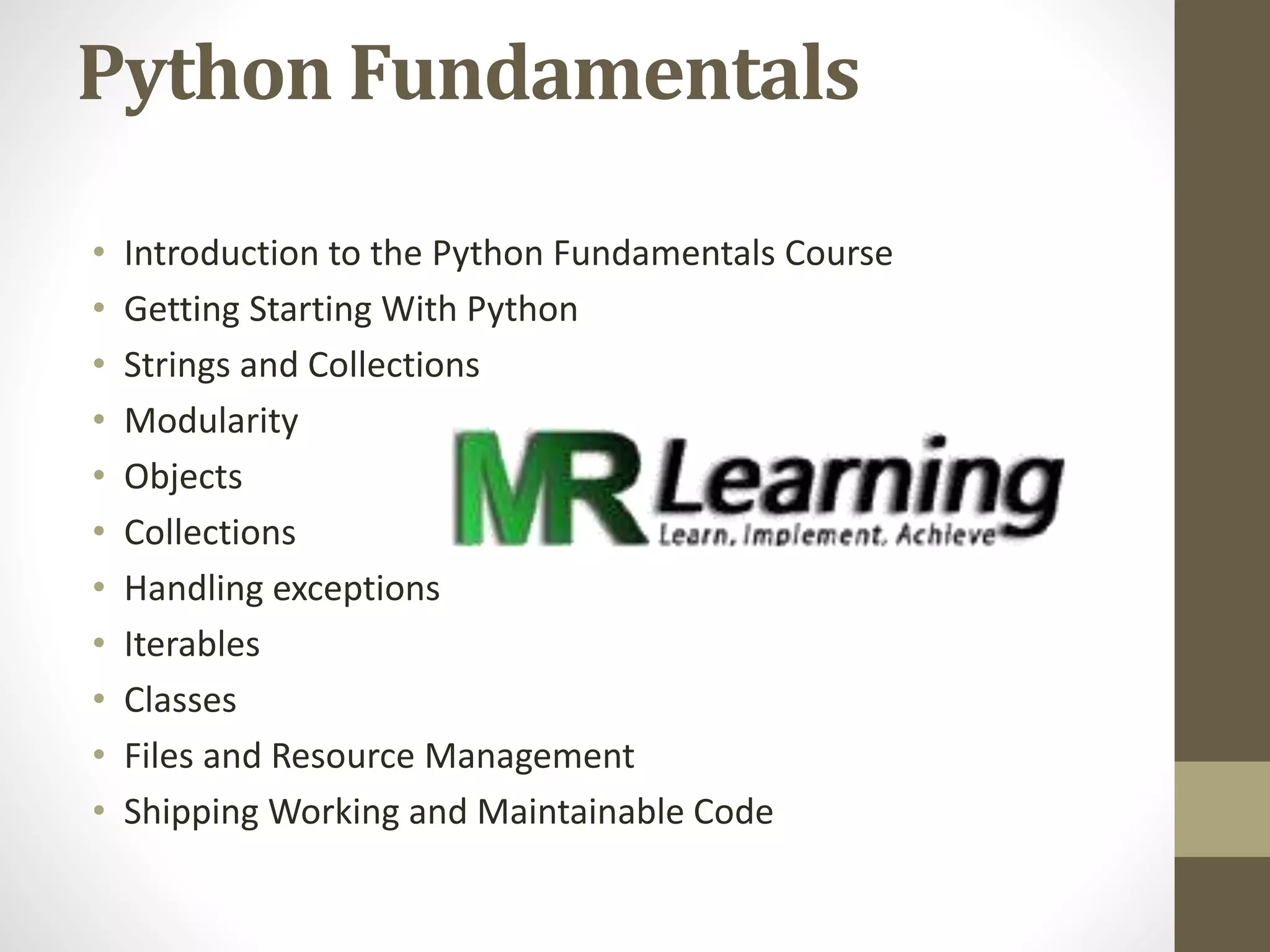Python Fundamentals
• Introduction to the Python Fundamentals Course
• Getting Starting With Python
• Strings and Collections
• Modularity
• Objects
• Collections
• Handling exceptions
• Iterables
• Classes
• Files and Resource Management
• Shipping Working and Maintainable Code
 