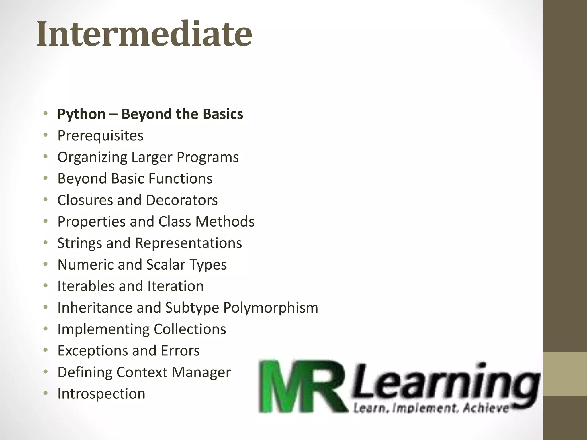 Intermediate
• Python – Beyond the Basics
• Prerequisites
• Organizing Larger Programs
• Beyond Basic Functions
• Closures and Decorators
• Properties and Class Methods
• Strings and Representations
• Numeric and Scalar Types
• Iterables and Iteration
• Inheritance and Subtype Polymorphism
• Implementing Collections
• Exceptions and Errors
• Defining Context Manager
• Introspection
 