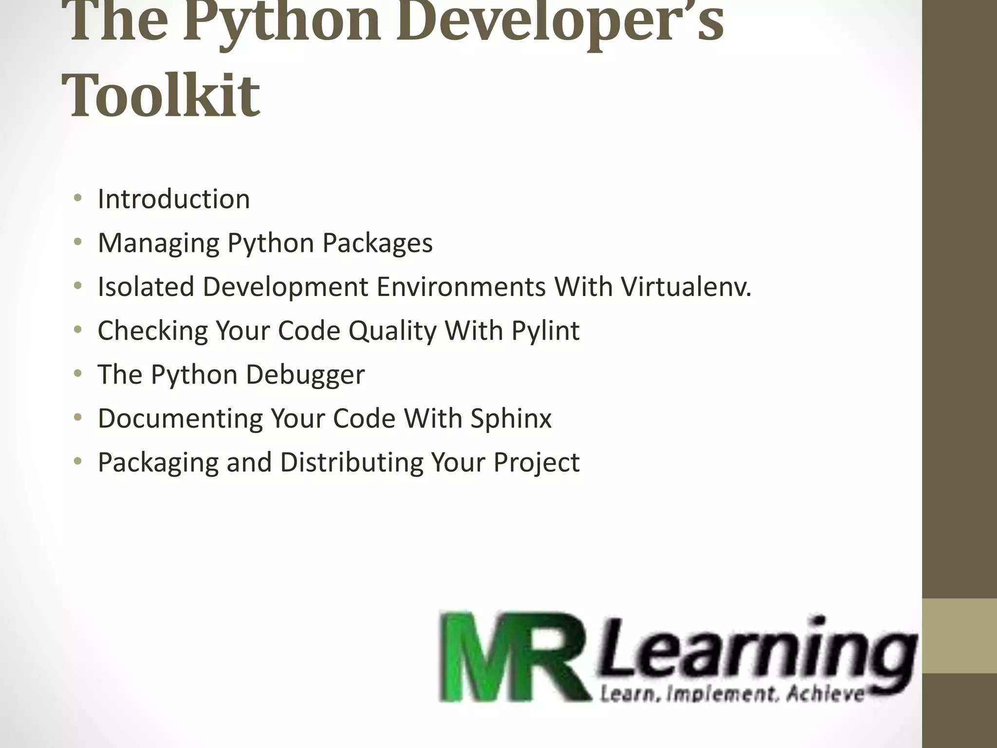 The Python Developer’s
Toolkit
• Introduction
• Managing Python Packages
• Isolated Development Environments With Virtualenv.
• Checking Your Code Quality With Pylint
• The Python Debugger
• Documenting Your Code With Sphinx
• Packaging and Distributing Your Project
 