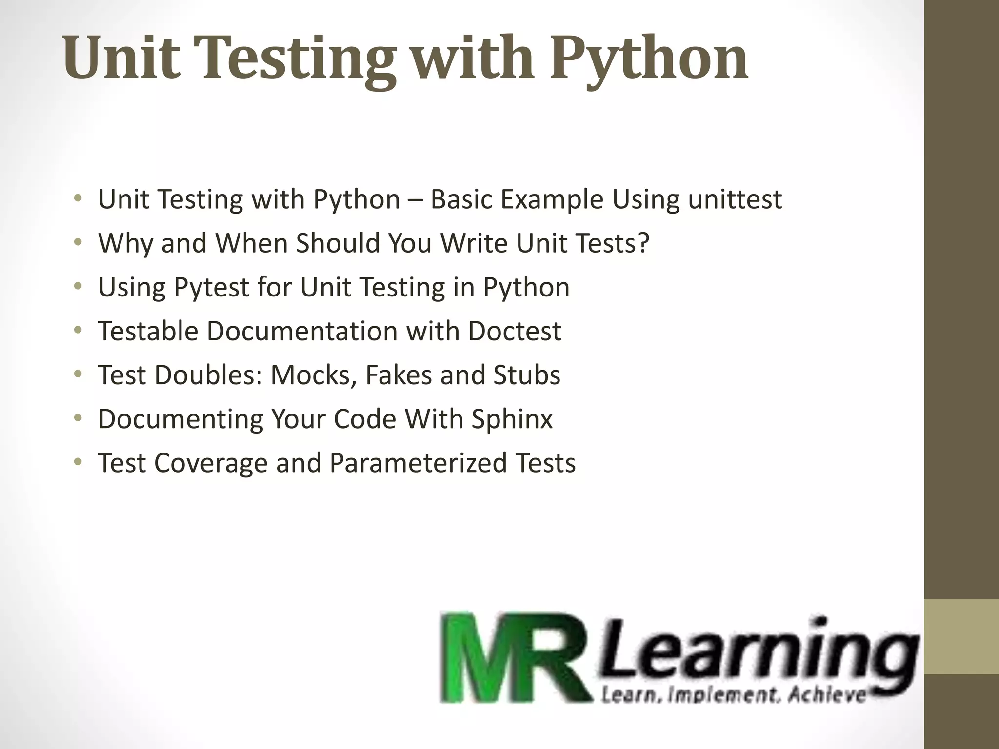 Unit Testing with Python
• Unit Testing with Python – Basic Example Using unittest
• Why and When Should You Write Unit Tests?
• Using Pytest for Unit Testing in Python
• Testable Documentation with Doctest
• Test Doubles: Mocks, Fakes and Stubs
• Documenting Your Code With Sphinx
• Test Coverage and Parameterized Tests
 