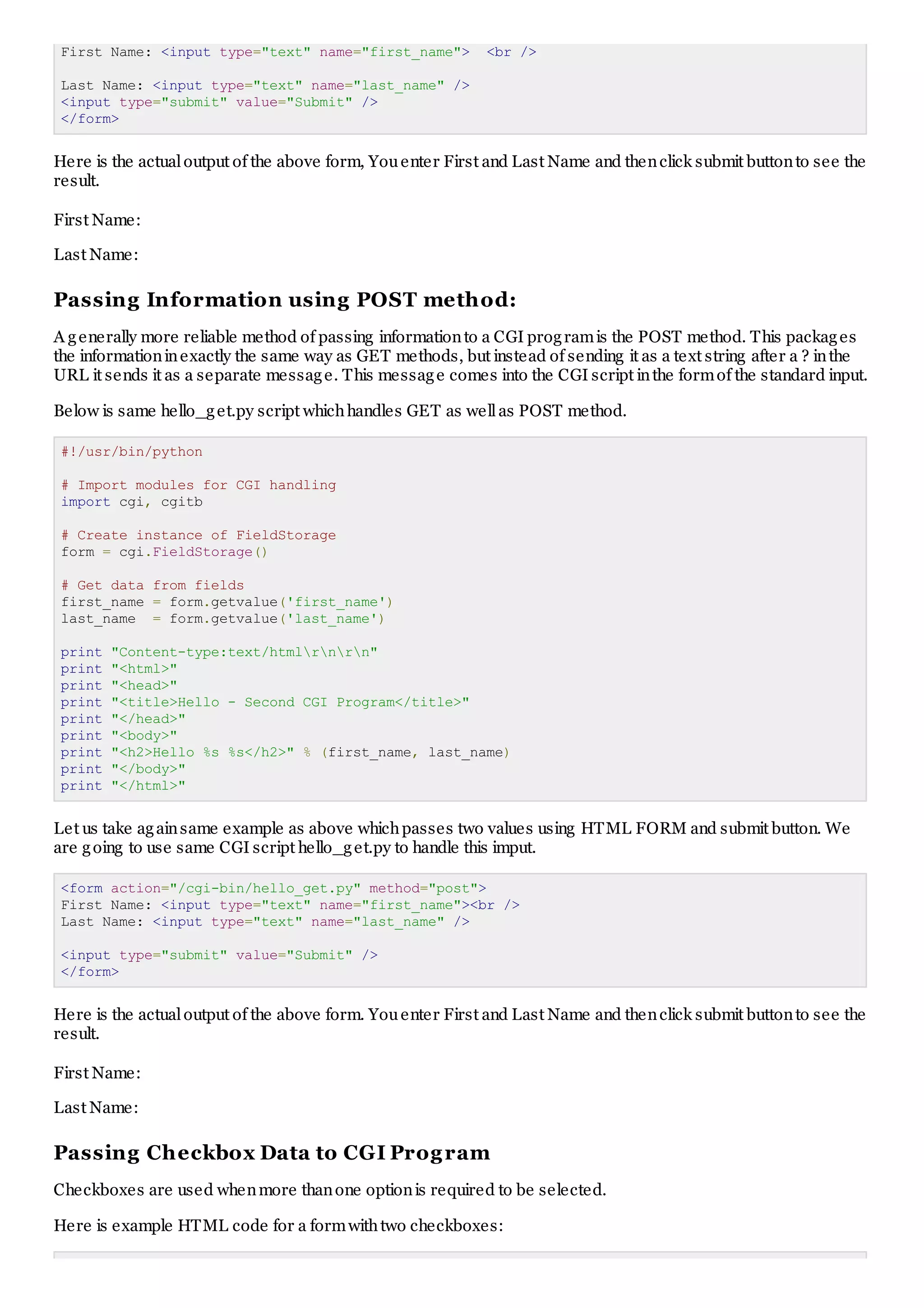 First Name: <input type="text" name="first_name"> <br />
Last Name: <input type="text" name="last_name" />
<input type="submit" value="Submit" />
</form>
Here is the actualoutput of the above form, Youenter First and Last Name and thenclick submit buttonto see the
result.
First Name:
Last Name:
Passing Information using POST method:
A generally more reliable method of passing informationto a CGI programis the POST method. This packages
the informationinexactly the same way as GET methods, but instead of sending it as a text string after a ? inthe
URL it sends it as a separate message. This message comes into the CGI script inthe formof the standard input.
Below is same hello_get.py script whichhandles GET as wellas POST method.
#!/usr/bin/python
# Import modules for CGI handling
import cgi, cgitb
# Create instance of FieldStorage
form = cgi.FieldStorage()
# Get data from fields
first_name = form.getvalue('first_name')
last_name = form.getvalue('last_name')
print "Content-type:text/htmlrnrn"
print "<html>"
print "<head>"
print "<title>Hello - Second CGI Program</title>"
print "</head>"
print "<body>"
print "<h2>Hello %s %s</h2>" % (first_name, last_name)
print "</body>"
print "</html>"
Let us take againsame example as above whichpasses two values using HTML FORM and submit button. We
are going to use same CGI script hello_get.py to handle this imput.
<form action="/cgi-bin/hello_get.py" method="post">
First Name: <input type="text" name="first_name"><br />
Last Name: <input type="text" name="last_name" />
<input type="submit" value="Submit" />
</form>
Here is the actualoutput of the above form. Youenter First and Last Name and thenclick submit buttonto see the
result.
First Name:
Last Name:
Passing Checkbox Data to CGI Program
Checkboxes are used whenmore thanone optionis required to be selected.
Here is example HTML code for a formwithtwo checkboxes:
 