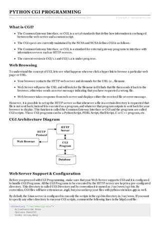 http://www.tutorialspoint.com/python/python_cg i_prog ramming .htm Copyright © tutorialspoint.com
PYTHON CGI PROGRAMMING
What is CGI?
The CommonGateway Interface, or CGI, is a set of standards that define how informationis exchanged
betweenthe web server and a customscript.
The CGI specs are currently maintained by the NCSA and NCSA defines CGI is as follows:
The CommonGateway Interface, or CGI, is a standard for externalgateway programs to interface with
informationservers suchas HTTP servers.
The current versionis CGI/1.1 and CGI/1.2 is under progress.
Web Browsing
To understand the concept of CGI, lets see what happens whenwe click a hyper link to browse a particular web
page or URL.
Your browser contacts the HTTP web server and demands for the URL i.e., filename.
Web Server willparse the URL and willlook for the filename inif it finds that file thensends it back to the
browser, otherwise sends anerror message indicating that youhave requested a wrong file.
Web browser takes response fromweb server and displays either the received file or error message.
However, it is possible to set up the HTTP server so that whenever a file ina certaindirectory is requested that
file is not sent back; instead it is executed as a program, and whatever that programoutputs is sent back for your
browser to display. This functionis called the CommonGateway Interface or CGI and the programs are called
CGI scripts. These CGI programs canbe a PythonScript, PERL Script, ShellScript, C or C++ program, etc.
CGI Architecture Diagram
Web Server Support & Configuration
Before youproceed withCGI Programming, make sure that your Web Server supports CGI and it is configured
to handle CGI Programs. Allthe CGI Programs to be executed by the HTTP server are kept ina pre-configured
directory. This directory is called CGI Directory and by conventionit is named as /var/www/cgi-bin. By
convention, CGI files willhave extensionas .cgi, but youcankeep your files withpythonextension.py as well.
By default, the Linux server is configured to runonly the scripts inthe cgi-bindirectory in/var/www. If youwant
to specify any other directory to runyour CGI scripts, comment the following lines inthe httpd.conf file:
<Directory "/var/www/cgi-bin">
AllowOverride None
Options ExecCGI
Order allow,deny
 