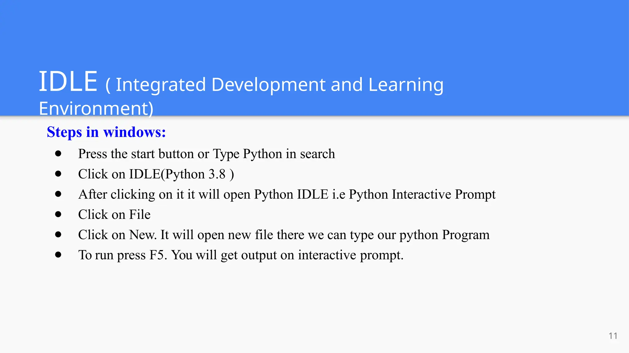 IDLE ( Integrated Development and Learning
Environment)
11
Steps in windows:
● Press the start button or Type Python in search
● Click on IDLE(Python 3.8 )
● After clicking on it it will open Python IDLE i.e Python Interactive Prompt
● Click on File
● Click on New. It will open new file there we can type our python Program
● To run press F5. You will get output on interactive prompt.
 